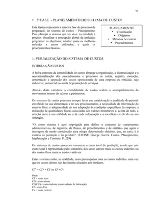 51


§ 3ª FASE - PLANEJAMENTO DO SISTEMA DE CUSTOS

Este tópico representa a terceira fase do processo de          PLANEJAMENTO:
preparação do sistema de custos – Planejamento.                  • Visualização
Para planejar o sistema que irá atuar na entidade é               • Objetivos
preciso: visualizar a concepção global da entidade;
                                                              • Métodos de custeio
programar os objetivos; estudar quais os melhores
                                                                • Procedimentos
métodos a serem utilizados; e quais os
procedimentos básicos.


1. VISUALIZAÇÃO DO SISTEMA DE CUSTOS

INTRODUÇÃO CUSTOS

A Infra-estrutura da contabilidade de custos abrange a organização, a sistematização e a
operacionalização dos procedimentos e processos de coleta, registro, alocação,
apropriação e apuração dos custos operacionais de uma empresa ou entidade, seja
industrial, comercial ou ainda de prestação de serviços.

Através desta estrutura, a contabilidade de custos realiza o acompanhamento do
movimento interno de valores e parâmetros.

Os sistemas de custos precisam sempre levar em consideração a qualidade do pessoal
envolvido na sua alimentação e no seu processamento, a necessidade de informação do
usuário final, a adequacidade de sua adaptação às condições específicas da empresa, a
utilização de quantidades físicas associadas aos valores monetários e, acima de tudo, a
relação entre a sua utilidade ou a de cada informação e o sacrifício envolvido na sua
obtenção.

“O termo sistema é aqui empregado para definir o conjunto de componentes
administrativos, de registros, de fluxos, de procedimentos e de critérios que agem e
interagem de modo coordenado para atingir determinado objetivo, que, no caso, é o
custeio da produção e do produto”. (LEONE, George Guerra. Custos. Planejamento,
Implantação e Controle. P. 229)

Os sistemas de custos procuram encontrar o custo total de produção, sendo que este
custo total é representado pelo somatório dos custo diretos mais os custos indiretos ou
dos custos fixos mais os custos variáveis.

Estes sistemas estão, na realidade, mais preocupados com os custos indiretos, uma vez
que os custos diretos são facilmente alocados aos produtos.

CT = CD + CI ou Cf +Cv
Onde:
CT = custo total
CD = custo direto
CI (CIF) = custo indireto (custo indireto de fabricação)
Cf = custo fixo
Cv = custo variável
 