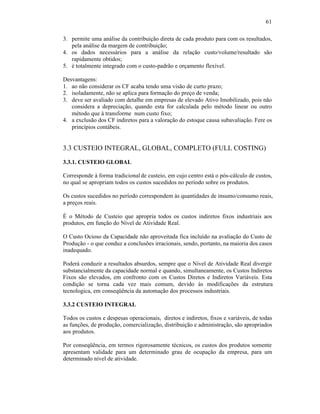 61

3. permite uma análise da contribuição direta de cada produto para com os resultados,
   pela análise da margem de contribuição;
4. os dados necessários para a análise da relação custo/volume/resultado são
   rapidamente obtidos;
5. é totalmente integrado com o custo-padrão e orçamento flexível.

Desvantagens:
1. ao não considerar os CF acaba tendo uma visão de curto prazo;
2. isoladamente, não se aplica para formação do preço de venda;
3. deve ser avaliado com detalhe em empresas de elevado Ativo Imobilizado, pois não
   considera a depreciação, quando esta for calculada pelo método linear ou outro
   método que à transforme num custo fixo;
4. a exclusão dos CF indiretos para a valoração do estoque causa subavaliação. Fere os
   princípios contábeis.


3.3 CUSTEIO INTEGRAL, GLOBAL, COMPLETO (FULL COSTING)
3.3.1. CUSTEIO GLOBAL

Corresponde à forma tradicional de custeio, em cujo centro está o pós-cálculo de custos,
no qual se apropriam todos os custos sucedidos no período sobre os produtos.

Os custos sucedidos no período correspondem às quantidades de insumo/consumo reais,
a preços reais.

É o Método de Custeio que apropria todos os custos indiretos fixos industriais aos
produtos, em função do Nível de Atividade Real.

O Custo Ocioso da Capacidade não aproveitada fica incluído na avaliação do Custo de
Produção - o que conduz a conclusões irracionais, sendo, portanto, na maioria dos casos
inadequado.

Poderá conduzir a resultados absurdos, sempre que o Nível de Atividade Real divergir
substancialmente da capacidade normal e quando, simultaneamente, os Custos Indiretos
Fixos são elevados, em confronto com os Custos Diretos e Indiretos Variáveis. Esta
condição se torna cada vez mais comum, devido às modificações da estrutura
tecnologica, em conseqüência da automação dos processos industriais.

3.3.2 CUSTEIO INTEGRAL

Todos os custos e despesas operacionais, diretos e indiretos, fixos e variáveis, de todas
as funções, de produção, comercialização, distribuição e administração, são apropriados
aos produtos.

Por conseqüência, em termos rigorosamente técnicos, os custos dos produtos somente
apresentam validade para um determinado grau de ocupação da empresa, para um
determinado nível de atividade.
 