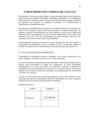 68


       4. PROCEDIMENTOS e FORMAS DE CÁLCULO
Procedimento é uma série de passos lógicos, através dos quais todas as ações repetitivas
numa empresa são iniciadas, executadas, controladas e finalizadas. Um procedimento
define que ação é requerida, quem a executa, onde será efetivada e quando a ação deve
ser realizada (sua essência é a seqüência cronológica e sua implementação é
transformada em resultados de ação).

Os conjuntos de procedimentos que integram um sistema acabam por se constituir num
canal invisível, segundo o qual as ações são executadas e os dados transportados. Ao
analisar o conjunto de procedimentos, na visão sistêmica, verifica-se que o papel mais
importante desses procedimentos é servir de canal transportador, porém além deste
destaca-se que, por meio dos procedimentos as ações/transações repetitivas são
executadas com maior ou menor grau de confiabilidade.

Os procedimentos permitem a execução de ciclos completos de ação. Por exemplo, o
recebimento de matéria-prima inicia no instante em que o fornecedor chegou na
entidade, na seqüência tem-se procedimentos de conferência, descarga, registros etc.


4.1 CÁLCULO DOS CUSTOS PATRIMONIAIS

O patrimônio é constituído de direitos e obrigações, esses direitos subdividem-se em
vários subgrupos, ordenados de acordo com o critério de liquidez.

Os custos patrimoniais representam parcelas deduzidas a cada período de determinados
direitos, mais precisamente de alguns dos componentes do Ativo Permanente,
configurando-se em custos que devem ser apropriados conforme o princípio da
competência. Os custos patrimoniais são tratados, na sua grande maioria, como custos
indiretos e fixos, porém se observado o princípio da cuasação poderão ser classificados
em diretos e/ou variáveis.

Ou seja, os custos patrimoniais são tratados geralmente como custos indiretos e fixos,
razão pela qual devem ser setorizados através de instrumentos tais como o mapa de
rateio de custos, isto antes da sua apropriação aos produtos.

Graficamente têm-se:

                ATIVO                 PASSIVO
        ...
        ...
        ...
        Permanente*                 PAT.LÍQUIDO
 