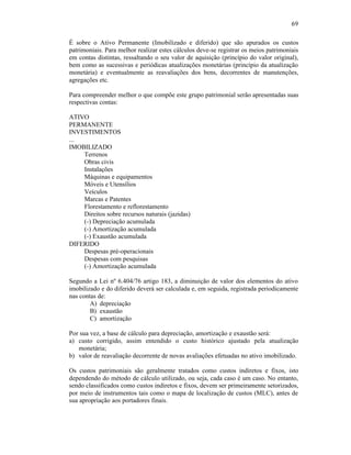 69

É sobre o Ativo Permanente (Imobilizado e diferido) que são apurados os custos
patrimoniais. Para melhor realizar estes cálculos deve-se registrar os meios patrimoniais
em contas distintas, ressaltando o seu valor de aquisição (princípio do valor original),
bem como as sucessivas e periódicas atualizações monetárias (princípio da atualização
monetária) e eventualmente as reavaliações dos bens, decorrentes de manutenções,
agregações etc.

Para compreender melhor o que compõe este grupo patrimonial serão apresentadas suas
respectivas contas:

ATIVO
PERMANENTE
INVESTIMENTOS
...
IMOBILIZADO
    Terrenos
    Obras civis
    Instalações
    Máquinas e equipamentos
    Móveis e Utensílios
    Veículos
    Marcas e Patentes
    Florestamento e reflorestamento
    Direitos sobre recursos naturais (jazidas)
    (-) Depreciação acumulada
    (-) Amortização acumulada
    (-) Exaustão acumulada
DIFERIDO
    Despesas pré-operacionais
    Despesas com pesquisas
    (-) Amortização acumulada

Segundo a Lei nº 6.404/76 artigo 183, a diminuição de valor dos elementos do ativo
imobilizado e do diferido deverá ser calculada e, em seguida, registrada periodicamente
nas contas de:
        A) depreciação
        B) exaustão
        C) amortização

Por sua vez, a base de cálculo para depreciação, amortização e exaustão será:
a) custo corrigido, assim entendido o custo histórico ajustado pela atualização
   monetária;
b) valor de reavaliação decorrente de novas avaliações efetuadas no ativo imobilizado.

Os custos patrimoniais são geralmente tratados como custos indiretos e fixos, isto
dependendo do método de cálculo utilizado, ou seja, cada caso é um caso. No entanto,
sendo classificados como custos indiretos e fixos, devem ser primeiramente setorizados,
por meio de instrumentos tais como o mapa de localização de custos (MLC), antes de
sua apropriação aos portadores finais.
 