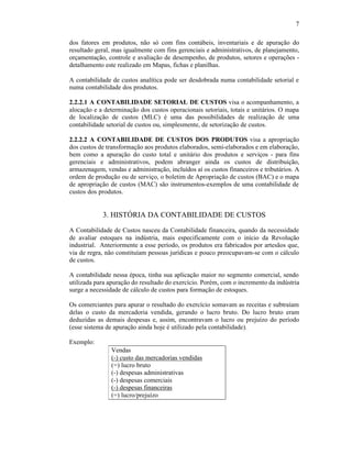 7

dos fatores em produtos, não só com fins contábeis, inventariais e de apuração do
resultado geral, mas igualmente com fins gerenciais e administrativos, de planejamento,
orçamentação, controle e avaliação de desempenho, de produtos, setores e operações -
detalhamento este realizado em Mapas, fichas e planilhas.

A contabilidade de custos analítica pode ser desdobrada numa contabilidade setorial e
numa contabilidade dos produtos.

2.2.2.1 A CONTABILIDADE SETORIAL DE CUSTOS visa o acompanhamento, a
alocação e a determinação dos custos operacionais setoriais, totais e unitários. O mapa
de localização de custos (MLC) é uma das possibilidades de realização de uma
contabilidade setorial de custos ou, simplesmente, de setorização de custos.

2.2.2.2 A CONTABILIDADE DE CUSTOS DOS PRODUTOS visa a apropriação
dos custos de transformação aos produtos elaborados, semi-elaborados e em elaboração,
bem como a apuração do custo total e unitário dos produtos e serviços - para fins
gerenciais e administrativos, podem abranger ainda os custos de distribuição,
armazenagem, vendas e administração, incluídos aí os custos financeiros e tributários. A
ordem de produção ou de serviço, o boletim de Apropriação de custos (BAC) e o mapa
de apropriação de custos (MAC) são instrumentos-exemplos de uma contabilidade de
custos dos produtos.


            3. HISTÓRIA DA CONTABILIDADE DE CUSTOS
A Contabilidade de Custos nasceu da Contabilidade financeira, quando da necessidade
de avaliar estoques na indústria, mais especificamente com o início da Revolução
industrial. Anteriormente a esse período, os produtos era fabricados por artesãos que,
via de regra, não constituíam pessoas jurídicas e pouco preocupavam-se com o cálculo
de custos.

A contabilidade nessa época, tinha sua aplicação maior no segmento comercial, sendo
utilizada para apuração do resultado do exercício. Porém, com o incremento da indústria
surge a necessidade de cálculo de custos para formação de estoques.

Os comerciantes para apurar o resultado do exercício somavam as receitas e subtraíam
delas o custo da mercadoria vendida, gerando o lucro bruto. Do lucro bruto eram
deduzidas as demais despesas e, assim, encontravam o lucro ou prejuízo do período
(esse sistema de apuração ainda hoje é utilizado pela contabilidade).

Exemplo:
                Vendas
                (-) custo das mercadorias vendidas
                (=) lucro bruto
                (-) despesas administrativas
                (-) despesas comerciais
                (-) despesas financeiras
                (=) lucro/prejuízo
 