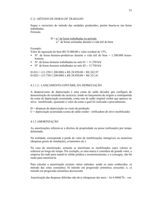 73

C.2) MÉTODO DE HORAS DE TRABALHO

Segue o raciocínio do método das unidades produzidos, porém baseia-se nas horas
trabalhadas.
Fórmula:

                 D = n.º de horas trabalhadas no período
                     n.º de horas estimadas durante a vida útil do bem

Exemplo:
Valor de aquisição do bem R$ 33.000,00 e valor residual de 15%.
• Nº. de horas-homens-produtivas durante a vida útil do bem = 1.200.000 horas-
   homem.
• Nº. de horas-homens trabalhadas no mês 01 = 11.250 h/h
• Nº de horas-homens trabalhadas no mês 02 = 13.750 h/h

D (01) = (11.250/1.200.000) x R$ 28.050,00 = R$ 262,97
D (02) = (13.750/1.200.000) x R$ 28.050,00 = R$ 321,41


4.1.1.2 - LANÇAMENTO CONTÁBIL DA DEPRECIAÇÃO

A despesa/custo de depreciação é uma conta de saldo devedor que configura da
demonstração do resultado do exercício, tendo no lançamento de origem a contrapartida
da conta de depreciação acumulada, conta esta de saldo original credor que aparece no
ativo –imobilizado, ajustando o valor da conta a qual foi realizada o procedimento.

D = despesas de depreciação ou custo de produção
C = depreciação acumulada (conta de saldo credor - retificadora do ativo imobilizado)


4.1.2 AMORTIZAÇÃO

As amortizações referem-se a direitos de propriedade ou posse (utilização) por tempo
delimitado.

Na realidade, corresponde à perda do valor de imobilizações intangíveis ou imateriais
(despesas gerais de instalações, aviamentos etc.).

No caso da amortização, somente se amortizam os imobilizados cujos valores se
reduzem ao longo do tempo. Por exemplo, se uma marca é considera de grande valor, a
empresa faz tudo para mantê-la válida jurídica e economicamente, e o consegue, não há
razão para amortizá-la

Para calcular a amortização existem vários métodos, sendo os mais conhecidos: a)
método das cotas constantes; b) método em progressão aritmética crescente; e, c)
método em progressão aritmética decrescente.

Amortização das despesas diferidas não deve ultrapassar dez anos – lei 6.4040/76 – ver.
 