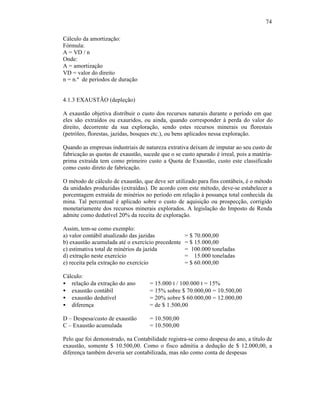 74

Cálculo da amortização:
Fórmula:
A = VD / n
Onde:
A = amortização
VD = valor do direito
n = n.º de períodos de duração


4.1.3 EXAUSTÃO (depleção)

A exaustão objetiva distribuir o custo dos recursos naturais durante o período em que
eles são extraídos ou exauridos, ou ainda, quando corresponder à perda do valor do
direito, decorrente da sua exploração, sendo estes recursos minerais ou florestais
(petróleo, florestas, jazidas, bosques etc.), ou bens aplicados nessa exploração.

Quando as empresas industriais de natureza extrativa deixam de imputar ao seu custo de
fabricação as quotas de exaustão, sucede que o se custo apurado é irreal, pois a matéria-
prima extraída tem como primeiro custo a Quota de Exaustão, custo este classificado
como custo direto de fabricação.

O método de cálculo de exaustão, que deve ser utilizado para fins contábeis, é o método
da unidades produzidas (extraídas). De acordo com este método, deve-se estabelecer a
porcentagem extraída de minérios no período em relação à possança total conhecida da
mina. Tal percentual é aplicado sobre o custo de aquisição ou prospecção, corrigido
monetariamente dos recursos minerais explorados. A legislação do Imposto de Renda
admite como dedutível 20% da receita de exploração.

Assim, tem-se como exemplo:
a) valor contábil atualizado das jazidas           = $ 70.000,00
b) exaustão acumulada até o exercício precedente   = $ 15.000,00
c) estimativa total de minérios da jazida          = 100.000 toneladas
d) extração neste exercício                        = 15.000 toneladas
e) receita pela extração no exercício              = $ 60.000,00

Cálculo:
• relação da extração do ano        = 15.000 t / 100.000 t = 15%
• exaustão contábil                 = 15% sobre $ 70.000,00 = 10.500,00
• exaustão dedutível                = 20% sobre $ 60.000,00 = 12.000,00
• diferença                         = de $ 1.500,00

D – Despesa/custo de exaustão       = 10.500,00
C – Exaustão acumulada              = 10.500,00

Pelo que foi demonstrado, na Contabilidade registra-se como despesa do ano, a título de
exaustão, somente $ 10.500,00. Como o fisco admitia a dedução de $ 12.000,00, a
diferença também deveria ser contabilizada, mas não como conta de despesas
 