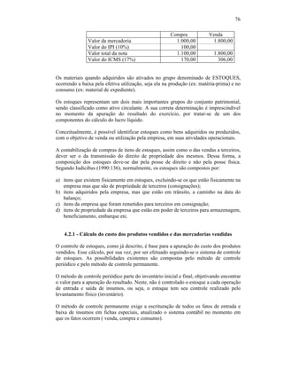 76

                                                       Compra            Venda
               Valor da mercadoria                       1.000,00         1.800,00
               Valor do IPI (10%)                          100,00
               Valor total da nota                       1.100,00           1.800,00
               Valor do ICMS (17%)                         170,00             306,00


Os materiais quando adquiridos são ativados no grupo denominado de ESTOQUES,
ocorrendo a baixa pela efetiva utilização, seja ela na produção (ex: matéria-prima) e no
consumo (ex: material de expediente).

Os estoques representam um dois mais importantes grupos do conjunto patrimonial,
sendo classificado como ativo circulante. A sua correta determinação é imprescindível
no momento da apuração do resultado do exercício, por tratar-se de um dos
componentes do cálculo do lucro líquido.

Conceitualmente, é possível identificar estoques como bens adquiridos ou produzidos,
com o objetivo de venda ou utilização pela empresa, em suas atividades operacionais.

A contabilização de compras de itens de estoques, assim como o das vendas a terceiros,
dever ser o da transmissão do direito de propriedade dos mesmos. Dessa forma, a
composição dos estoques deve-se dar pela posse de direito e não pela posse física.
Segundo Iudícibus (1990:136), normalmente, os estoques são compostos por:

a) itens que existem fisicamente em estoques, excluindo-se os que estão fisicamente na
   empresa mas que são de propriedade de terceiros (consignações);
b) itens adquiridos pela empresa, mas que estão em trânsito, a caminho na data do
   balanço;
c) itens da empresa que foram remetidos para terceiros em consignação;
d) itens de propriedade da empresa que estão em poder de terceiros para armazenagem,
   beneficiamento, embarque etc.


    4.2.1 - Cálculo do custo dos produtos vendidos e das mercadorias vendidas

O controle de estoques, como já descrito, é base para a apuração do custo dos produtos
vendidos. Esse cálculo, por sua vez, por ser efetuado seguindo-se o sistema de controle
de estoques. As possibilidades existentes são compostas pelo método de controle
periódico e pelo método de controle permanente.

O método de controle periódico parte do inventário inicial e final, objetivando encontrar
o valor para a apuração do resultado. Neste, não é controlado o estoque a cada operação
de entrada e saída de insumos, ou seja, o estoque tem seu controle realizado pelo
levantamento físico (inventário).

O método de controle permanente exige a escrituração de todos os fatos de entrada e
baixa de insumos em fichas especiais, atualizado o sistema contábil no momento em
que os fatos ocorrem ( venda, compra e consumo).
 
