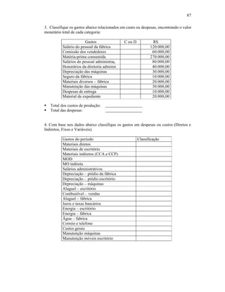 87

3. Classifique os gastos abaixo relacionados em custo ou despesas, encontrando o valor
monetário total de cada categoria:

                       Gastos                 C ou D           R$
          Salário do pessoal da fábrica                       120.000,00
          Comissão dos vendedores                              60.000,00
          Matéria-prima consumida                             270.000,00
          Salários do pessoal administraç.                     80.000,00
          Honorários da diretoria adminst.                     40.000,00
          Depreciação das máquinas                             30.000,00
          Seguro da fábrica                                    10.000,00
          Materiais diversos – fábrica                         20.000,00
          Manutenção das máquinas                              30.000,00
          Despesas de entrega                                  10.000,00
          Material de expediente                               20.000,00

§   Total dos custos de produção:
§   Total das despesas:


4. Com base nos dados abaixo classifique os gastos em despesas ou custos (Diretos e
Indiretos, Fixos e Variáveis).

          Gastos do período                            Classificação
          Materiais diretos
          Materiais de escritório
          Materiais indiretos (CCA e CCP)
          MOD
          MO indireta
          Salários administrativos
          Depreciação – prédio da fábrica
          Depreciação – prédio escritório
          Depreciação – máquinas
          Aluguel – escritório
          Combustível – vendas
          Aluguel – fábrica
          Juros e taxas bancários
          Energia – escritório
          Energia – fábrica
          Água – fabrica
          Correio e telefone
          Custos gerais
          Manutenção máquinas
          Manutenção móveis escritório
 