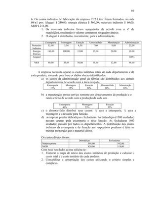 89

6. Os custos indiretos de fabricação da empresa CC2 Ltda. foram formados, no mês
08/x1 por: Aluguel $ 240,00: energia elétrica $ 360,00; materiais indiretos $ 60,00;
MOI $ 211,00.
        1. Os materiais indiretos foram apropriados de acordo com o nº de
            requisições, resultando o valores constantes no quadro abaixo.
        2. O aluguel é distribuído, inicialmente, para a administração.

               Estamparia     Montagem       Furação      Almoxarifado     Manutenção       Administração
Materiais        12,00          3,50          4,50           7,00            8,00              25,00
Indiretos
 Energia         180,00         100,00        33,00          17,00            20,00            10,00
 Elétrica
Aluguel                                                                                        100%

  MOI            40,00          30,00         50,00          11,00            12,00            68,00


     A empresa necessita apurar os custos indiretos totais de cada departamento e de
cada produto, tomando com base os dados abaixo identificados:
        a) os custos da administração geral da fábrica são distribuídos aos demais
            departamentos de acordo com a área ocupada.
                Estamparia        Montagem             Furação       Almoxarifado     Manutenção
                   35%              15%                 30%             10%             10%

            b) a manutenção presta serviço somente aos departamentos de produção e o
               rateio é feito de acordo com a produção de cada um .

                             Estamparia           Montagem                Furação
                                40%                 25%                    35%
            c) o almoxarifado distribui seus custos: ½ para a estamparia, ¼ para a
               montagem e o restante para furação.
            d) a empresa produz dobradiças e fechaduras. As dobradiças (1500 unidades)
               passam apenas pela estamparia e pela furação. As fechaduras (400
               unidades) passam por todos os departamentos. A distribuição dos custos
               indiretos da estamparia e da furação aos respectivos produtos é feita na
               mesma proporção que o material direto.

            Os custos diretos foram:
                                               Dobradiças                   Fechaduras
            Matéria-prima                              598,00                      392,00
            MOD                                        420,00                      314,00
            Com base nos dados acima solicita-se:
            1. Elaborar o mapa de rateio dos custos indiretos de produção e calcular o
               custo total e o custo unitário de cada produto.
            2. Contabilizar a apropriação dos custos utilizando o critério simples e
               complexo.
 