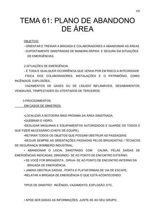 105
TEMA 61: PLANO DE ABANDONO
DE ÁREA
OBJETIVO:
- ORIENTAR E TREINAR A BRIGADA E COLABORADORES A ABANDONAR AS ÁREAS
- SUPOSTAMENTE SINISTRADAS DE MANEIRA RÁPIDA E SEGURA EM SITUAÇÕES
DE EMERGÊNCIAS.
2-SITUAÇÕES DE EMERGÊNCIA:
- É TODA E QUALQUER OCORRÊNCIA QUE VENHA POR EM RISCO A INTEGRIDADE
FÍSICA DOS COLABORADORES, INSTALAÇÕES E O PATRIMÔNIO, COMO:
INCÊNDIOS, EXPLOSÕES,
VAZAMENTOS DE GASES OU DE LÍQUIDO INFLAMÁVEIS, DESABAMENTOS,
VENDAVAIS, TEMPESTADES OU ATENTADOS DE TERCEIROS.
3-PROCEDIMENTOS:
EM CASOS DE SINISTROS:
•LOCALIZAR A BOTOEIRA MAIS PRÓXIMA DA ÁREA SINISTRADA;
•QUEBRAR O VIDRO;
•DESLIGAR MÁQUINAS E EQUIPAMENTOS AUTORIZADOS E GUARDE OS TODOS E
QUE FIZER NECESSÁRIO (CHEFE DE EQUIPE);
•RETIRAR TODOS OS OBJETOS QUE POSSAM OBSTRUIR AS PASSAGENS;
•SEGUIR SEMPRE AS ORIENTAÇÕES PASSADAS PELOS BRIGADISTAS / TÉCNICOS
DE SEGURANÇA/ BOMBEIRO INDUSTRIAL;
• ABANDONAR O LOCAL SINISTRADO COM CALMA, PELAS SAÍDAS DE
EMERGÊNCIAS INDICADAS, DIRIGINDO- SE AO PONTO DE ENCONTRO EXTERNO;
• SE VOCÊ FOR BRIGADISTA , DIRIJA- SE AO PONTO DE ENCONTRO INTERNO DA
BRIGADA DE EMERGÊNCIA;
• JAMAIS OBSTRUA SAÍDAS , PORTA E PLATAFORMAS DE VIA DE ESCAPE;
•RELATAR A BRIGADA DE EMERGÊNCIA O QUE ESTÁ ACONTECENDO:
TIPOS DE SINISTRO: INCÊNDIO, VAZAMENTO, EXPLOSÃO, ETC.
• APÓS SER DADAS AS INFORMAÇÕES, JUNTE-SE AO SEU GRUPO;
 