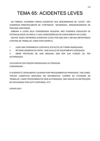 110
TEMA 65: ACIDENTES LEVES
NA FÁBRICA, OCORREM VÁRIOS ACIDENTES QUE DENOMINAMOS DE “LEVES”. SÃO
CHAMADOS PRINCIPALMENTE DE “CORTINHOS”, “BATIDINHAS”, ARRANHÃOZINHOS” DE
PEQUENA GRAVIDADE.
EMBORA A LESÃO SEJA CONSIDERADA PEQUENA, NÃO PODEMOS ESQUECER DA
POTENCIALIDADE DO RISCO, E DAS CONSEQÜÊNCIAS DE AGRAVAMENTO DA LESÃO.
MUITAS VEZES SOFREMOS ACIDENTES LEVES POR NÃO DAR A DEVIDA IMPORTÂNCIA
À ROTINA DE TRABALHO, COMO POR EXEMPLO:
1. USAR UMA FERRAMENTA CORTANTE (ESTILETE) DE FORMA INADEQUADA.
2. RETIRAR GRAMPOS DO PAPEL, SEM AUXILIO DE EQUIPAMENTO ADEQUADO.
3. ABRIR PROTEÇÃO DE UMA MÁQUINA SEM SER SUA FUNÇÃO OU TER
AUTORIZAÇÃO.
COLOCAR-SE EM POSIÇÃO INADEQUADA OU PERIGOSA.
COMUNIQUEM ....
O ACIDENTE É GERALMENTE CAUSADO POR PROCEDIMENTOS PERIGOSOS, TAIS COMO:
TENTAR LUBRIFICAR MÁQUINAS EM MOVIMENTOS, CORRER NA ATIVIDADE DE
TRABALHO, FAZER PROCEDIMENTOS SEM AUTORIZAÇÃO, NÃO SEGUIR AS INSTRUÇÕES
DE SEGURANÇA POR AUTO CONFIANÇA, ETC.
ATENTE-SE!!!
 