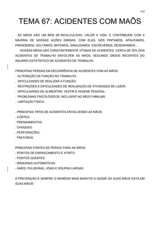 112
TEMA 67: ACIDENTES COM MAÕS
AS MÃOS SÃO UM BEM DE INCALCULÁVEL VALOR A VIDA, E CONTRIBUEM COM A
MAIORIA DE NOSSAS AÇÕES DIÁRIAS. COM ELAS, NÓS PINTAMOS, APALPAMOS,
PRENDEMOS, SOLTAMOS, BATEMOS, SINALIZAMOS, ESCREVEMOS, DESENHAMOS...
NOSSAS MÃOS SÃO CONSTANTEMENTE VÍTIMAS DE ACIDENTES, CERCA DE 30% DOS
ACIDENTES DE TRABALHO ENVOLVEM AS MÃOS, SEGUNDO DADOS RECENTES DO
ANUÁRIO ESTATÍSTICO DE ACIDENTES DE TRABALHO.
PRINCIPAIS PERDAS EM DECORRÊNCIA DE ACIDENTES COM AS MÃOS:
. ALTERAÇÃO DA FUNÇÃO NO TRABALHO;
. DIFICULDADES DE REALIZAR A FUNÇÃO;
. RESTRIÇÕES E DIFICULDADES DE REALIZAÇÃO DE ATIVIDADES DE LAZER;
. DIFICULDADES DE ALIMENTAR, VESTIR E HIGIENE PESSOAL;
. PROBLEMAS PSICOLÓGICOS, INCLUSIVE NO MEIO FAMILIAR;
. LIMITAÇÃO FÍSICA.
- PRINCIPAIS TIPOS DE ACIDENTES ENVOLVENDO AS MÃOS:
. CORTES;
. PRENSAMENTOS;
. CHOQUES;
. PERFURAÇÕES;
. FRATURAS;
PRINCIPAIS FONTES DE PERIGO PARA AS MÃOS:
- PONTOS DE ENRASCAMENTO E ATRITO:
- PONTOS QUENTES:
- MÁQUINAS AUTOMÁTICAS:
- ANÉIS, PULSEIRAS, JÓIAS E ROUPAS LARGAS:
A PREVENÇÃO É SEMPRE O REMÉDIO MAIS BARATO! A SAÚDE DA SUAS MÃOS ESTÁ EM
SUAS MÃOS!
 