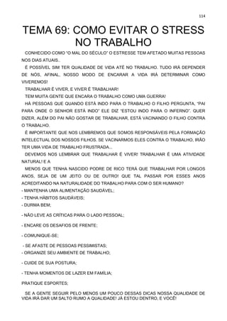 114
TEMA 69: COMO EVITAR O STRESS
NO TRABALHO
CONHECIDO COMO “O MAL DO SÉCULO” O ESTRESSE TEM AFETADO MUITAS PESSOAS
NOS DIAS ATUAIS..
É POSSÍVEL SIM TER QUALIDADE DE VIDA ATÉ NO TRABALHO. TUDO IRÁ DEPENDER
DE NÓS, AFINAL, NOSSO MODO DE ENCARAR A VIDA IRÁ DETERMINAR COMO
VIVEREMOS!
TRABALHAR É VIVER, E VIVER É TRABALHAR!
TEM MUITA GENTE QUE ENCARA O TRABALHO COMO UMA GUERRA!
HÁ PESSOAS QUE QUANDO ESTÁ INDO PARA O TRABALHO O FILHO PERGUNTA, “PAI
PARA ONDE O SENHOR ESTÁ INDO” ELE DIZ “ESTOU INDO PARA O INFERNO”. QUER
DIZER, ALÉM DO PAI NÃO GOSTAR DE TRABALHAR, ESTÁ VACINANDO O FILHO CONTRA
O TRABALHO.
É IMPORTANTE QUE NOS LEMBREMOS QUE SOMOS RESPONSÁVEIS PELA FORMAÇÃO
INTELECTUAL DOS NOSSOS FILHOS. SE VACINARMOS ELES CONTRA O TRABALHO, IRÃO
TER UMA VIDA DE TRABALHO FRUSTRADA...
DEVEMOS NOS LEMBRAR QUE TRABALHAR É VIVER! TRABALHAR É UMA ATIVIDADE
NATURAL! E A
MENOS QUE TENHA NASCIDO PODRE DE RICO TERÁ QUE TRABALHAR POR LONGOS
ANOS, SEJA DE UM JEITO OU DE OUTRO! QUE TAL PASSAR POR ESSES ANOS
ACREDITANDO NA NATURALIDADE DO TRABALHO PARA COM O SER HUMANO?
- MANTENHA UMA ALIMENTAÇÃO SAUDÁVEL;
- TENHA HÁBITOS SAUDÁVEIS;
- DURMA BEM;
- NÃO LEVE AS CRÍTICAS PARA O LADO PESSOAL;
- ENCARE OS DESAFIOS DE FRENTE;
- COMUNIQUE-SE;
- SE AFASTE DE PESSOAS PESSIMISTAS;
- ORGANIZE SEU AMBIENTE DE TRABALHO;
- CUIDE DE SUA POSTURA;
- TENHA MOMENTOS DE LAZER EM FAMÍLIA;
PRATIQUE ESPORTES;
SE A GENTE SEGUIR PELO MENOS UM POUCO DESSAS DICAS NOSSA QUALIDADE DE
VIDA IRÁ DAR UM SALTO RUMO A QUALIDADE! JÁ ESTOU DENTRO, E VOCÊ!
 