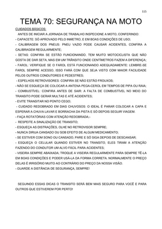 115
TEMA 70: SEGURANÇA NA MOTO
CUIDADOS BÁSICOS:
ANTES DE INICIAR A JORNADA DE TRABALHO INSPECIONE A MOTO, CONFERINDO:
- CAPACETE: SÓ APROVADO PELO INMETRO, E EM BOAS CONDIÇÕES DE USO;
- CALIBRAGEM DOS PNEUS: PNEU VAZIO PODE CAUSAR ACIDENTES, CONFIRA A
CALIBRAGEM REGULARMENTE;
- SETAS: CONFIRA SE ESTÃO FUNCIONANDO. TEM MUITO MOTOCICLISTA QUE NÃO
GOSTA DE DAR SETA, MAS EM UM TRÂNSITO ONDE CENTÍMETROS FAZEM A DIFERENÇA;
- FAROL: VERIFIQUE SE O FAROL ESTÁ FUNCIONANDO ADEQUADAMENTE: LEMBRE-SE
FAROL SEMPRE ACESSO, ISSO FARÁ COM QUE SEJA VISTO COM MAIOR FACILIDADE
PELOS OUTROS CONDUTORES E PEDESTRES;
- ESPELHOS RETROVISORES: CONFIRA SE NÃO ESTÃO FROUXOS;
- NÃO SE ESQUEÇA DE COLOCAR A ANTENA PEGA-CEROL EM TEMPOS DE PIPA OU RAIA;
- COMBUSTÍVEL: CONFIRA ANTES DE SAIR: A FALTA DE COMBUSTÍVEL NO MEIO DO
TRANSITO PODE GERAR MULTAS E ATÉ ACIDENTES;
- EVITE TRANSITAR NO PONTO CEGO;
- CUIDADO REDOBRADO EM DIAS CHUVOSOS: O IDEAL É PARAR COLOCAR A CAPA E
ESPERAR A CHUVA LAVAR E BORRACHA DA PISTA E SÓ DEPOIS SEGUIR VIAGEM.
- FAÇA ROTATÓRIAS COM ATENÇÃO REDOBRADA;-
- RESPEITE A SINALIZAÇÃO DE TRANSITO;
- ESQUEÇA AS DISTRAÇÕES, OLHE NO RETROVISOR SEMPRE;
- NUNCA DIRIJA CANSADO OU SOB EFEITO DE ALGUM MEDICAMENTO;
- SE ESTIVER COM SONO OU CANSADO, PARE E SÓ SIGA DEPOIS DE DESCANSAR;
- ESQUEÇA O CELULAR QUANDO ESTIVER NO TRANSITO, ELES TIRAM A ATENÇÃO
FAZENDO DO CONDUTOR UM ALVO FÁCIL PARA ACIDENTES;
- VISEIRA SEMPRE ABAIXADA; TROQUE A VISEIRA REGULARMENTE PARA SEMPRE TÊ-LA
EM BOAS CONDIÇÕES E PODER USÁ-LA DA FORMA CORRETA. NORMALMENTE O PREÇO
DELAS É IRRISÓRIO MUITO AO CONTRÁRIO DO PREÇO DA NOSSA VISÃO.
- GUARDE A DISTÂNCIA DE SEGURANÇA, SEMPRE!
SEGUINDO ESSAS DICAS O TRANSITO SERÁ BEM MAIS SEGURO PARA VOCÊ E PARA
OUTROS QUE ESTIVEREM POR PERTO!
 