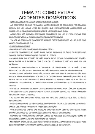 116
TEMA 71: COMO EVITAR
ACIDENTES DOMÉSTICOS
NOSSO LAR NÃO É O LUGAR MAIS SEGURO DO MUNDO.
AO CONTRÁRIO DO QUE PENSAMOS, MUITOS PERIGOS SE ESCONDEM POR TRÁS DA
IMAGEM DE UM LUGAR LIVRE DE RISCOS QUE ERRONEAMENTE ASSOCIAMOS AO
NOSSO LAR. A REALIDADE COMO SEMPRE É UM POUCO MAIS DURA.
ACIDENTES ATÉ GRAVES COSTUMAM ACONTECER NO LAR E PARA EVITAR TAIS
ACONTECIMENTOS, ALGUNS CUIDADOS SÃO INDISPENSÁVEIS.
TALVEZ NA COZINHA SE CONCENTRE A MAIOR PARTE DOS RISCOS NO LAR, POR ISSO
VAMOS COMEÇAR POR ELA.
CUIDADOS NA COZINHA
- FACAS MUITO BEM GUARDADAS (ESSA FOI FÁCIL).
- LIMPEZA CONSTANTE NO CHÃO PARA EVITAR ACÚMULO DE ÓLEO OU RESTOS DE
COMIDA, QUE PODEM PROVOCAR QUEDAS, E LESÕES.
- A MANGUEIRA DO BOTIJÃO DE GÁS NUNCA DEVE ESTAR ENCOSTADA NO FOGÃO,
PARA EVITAR QUE DERRETA COM O CALOR DO FORNO E ISSO CULMINE EM UM
INCÊNDIO.
- VERIFIQUE PERIODICAMENTE A VALIDADE DA MANGUEIRA DO BOTIJÃO E DO
REGISTRO DE GÁS, SE ESTIVER VENCIDO NÃO ARRISQUE, TROQUE IMEDIATAMENTE.
- CUIDADO COM VAZAMENTO DE GÁS, SE POR VENTURA SENTIR CHEIRO DE GÁS NÃO
ACENDA NENHUMA LÂMPADA, SOB RISCO DE OCORRER UMA EXPLOSÃO, O CERTO A SE
FAZER EM UM CASO DESSES É ABRIR PORTAS E JANELAS PARA QUE O GÁS SE
DISPERSE DO AMBIENTE, E DEPOIS INVESTIGAR O VAZAMENTO ATÉ ENCONTRAR A
ORIGEM.
- ANTES DE LAVAR OU ENCERAR QUALQUER PISO DE QUALQUER CÔMODO, BLOQUEIE
O ACESSO AO LOCAL (NESSE CASO ATÉ UMA CADEIRA SERVE), SE TIVER FAXINEIRA
PEÇA PARA FAZER O MESMO,
- AO LAVAR OU ENCERAR PISOS, USE UM TIPO DE CALÇADO QUE NÃO A DEIXE
ESCORREGAR.
- USE SEMPRE LUVAS OU PEGADORES, QUANDO FOR TIRAR ALGO QUENTE DO FORNO.
JAMAIS USE PANOS FINOS PARA FAZER ESSA FUNÇÃO.
- VIRE SEMPRE OS CABOS DAS PANELAS QUENTES PARA DENTRO DO FOGÃO, PARA
EVITAR QUE VOCÊ OU OUTRA PESSOA ESBARRE NELAS, E SE QUEIME.
- GUARDE OS PRODUTOS DE LIMPEZA LONGE DO ALCANCE DAS CRIANÇAS, COMO JÁ
MENCIONEI ACIMA ELAS NÃO TEM NOÇÃO DE PERIGO.
- MANTENHA SACOLAS E SACOS PLÁSTICOS LONGE DO ALCANCE DAS CRIANÇAS, POIS
ELAS PODEM TENTAR BRINCAR COM ELAS NA CABEÇA E SE SUFOCAR.
 