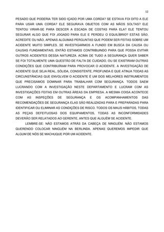 12
PESADO QUE PODERIA TER SIDO IÇADO POR UMA CORDA? SE ESTAVA FOI DITO A ELE
PARA USAR UMA CORDA? ELE SEGURAVA OBJETOS COM AS MÃOS SOLTAS? ELE
TENTOU VIRAR-SE PARA DESCER A ESCADA DE COSTAS PARA ELA? ELE TENTOU
SEGURAR ALGO QUE FOI JOGADO PARA ELE E PERDEU O EQUILÍBRIO? ESTAS SÃO,
ACREDITE OU NÃO, APENAS ALGUMAS PERGUNTAS QUE PODEM SER FEITAS SOBRE UM
ACIDENTE MUITO SIMPLES. SE INVESTIGARMOS A FUNDO EM BUSCA DA CAUSA OU
CAUSAS FUNDAMENTAIS, ENTÃO ESTAMOS CONTRIBUINDO PARA QUE POSSA EVITAR
OUTROS ACIDENTES DESSA NATUREZA. ACIMA DE TUDO A SEGURANÇA QUER SABER
SE FOI TOTALMENTE UMA QUESTÃO DE FALTA DE CUIDADO, OU SE EXISTIRAM OUTRAS
CONDIÇÕES QUE CONTRIBUÍRAM PARA PROVOCAR O ACIDENTE. A INVESTIGAÇÃO DE
ACIDENTE QUE SEJA REAL, SÓLIDA, CONSISTENTE, PROFUNDA E QUE ATINJA TODAS AS
CIRCUNSTÂNCIAS QUE ENVOLVEM O ACIDENTE É UM DOS MELHORES INSTRUMENTOS
QUE PRECISAMOS DOMINAR PARA TRABALHAR COM SEGURANÇA. TODOS SAEM
LUCRANDO COM A INVESTIGAÇÃO NESTE DEPARTAMENTO E LUCRAM COM AS
INVESTIGAÇÕES FEITAS EM OUTRAS ÁREAS DA EMPRESA. A MESMA COISA ACONTECE
COM AS INSPEÇÕES DE SEGURANÇA E OS ACOMPANHAMENTOS DAS
RECOMENDAÇÕES DE SEGURANÇA ELAS SÃO REALIZADAS PARA E PREPARADAS PARA
IDENTIFICAR OU ELIMINAR AS CONDIÇÕES DE RISCO. TODOS OS MAUS HÁBITOS, TODAS
AS PEÇAS DEFEITUOSAS DOS EQUIPAMENTOS, TODAS AS INCONFORMIDADES
DEVERÃO SER RELATADOS AO GERENTE, ANTES QUE ALGUÉM SE ACIDENTE.
LEMBRE-SE: NÃO ESTAMOS ATRÁS DA CABEÇA DE NINGUÉM. NÃO ESTAMOS
QUERENDO COLOCAR NINGUÉM NA BERLINDA. APENAS QUEREMOS IMPEDIR QUE
ALGUM DE NÓS SE MACHUQUE POR UM ACIDENTE.
 