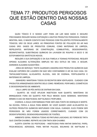 124
TEMA 77: PRODUTOS PERIGOSOS
QUE ESTÃO DENTRO DAS NOSSAS
CASAS
QUÃO TÓXICO É O NOSSO LAR? PARA UM LAR MAIS SADIO E SEGURO
PRECISAMOS REDUZIR NOSSA EXPOSIÇÃO A MUITOS PRODUTOS PERIGOSOS. PARECE
MENTIRA, MAS, O MAIOR CONTATO DAS PESSOAS COM POLUENTES POTENCIALMENTE
TÓXICOS, SÃO OS SEUS LARES. AS PRINCIPAIS FONTES DE POLUIÇÃO DO AR NAS
CASAS SÃO: GASES DE PRODUTOS COMUNS, COMO MATERIAIS DE LIMPEZA,
REPELENTES, MATERIAIS DE CONSTRUÇÃO, COMBUSTÍVEL, DESODORANTES,
DESINFETANTES, SUBSTÂNCIAS QUÍMICAS DA LAVAGEM DE ROUPAS A SECO E DE
ESTOFAMENTOS SINTÉTICOS NOVOS.
REDUZIR A SUA EXPOSIÇÃO E DA SUA FAMÍLIA A TOXINAS POTENCIAIS, REQUER
APENAS ALGUMAS ALTERAÇÕES SIMPLES NO SEU ESTILO DE VIDA. A SEGUIR,
DAREMOS ALGUMAS SUGESTÕES :
- ÁREA DE SERVIÇO: TENTE GUARDAR A MAIORIA DOS PRODUTOS QUÍMICOS QUE
EXALAM VAPORES EM LUGARES EM QUE NÃO CONTAMINEM O AR NA SUA CASA. EX:
TINTAS,INSETICIDAS, ALVEJANTES, ÁLCOOL, GÁS DE COZINHA, FERTILIZANTES E
MATERIAIS DE LIMPEZA.
- BANHEIRO: MANTENHA TODOS OS RECINTOS BEM VENTILADOS. CUIDADO COM
PRODUTOS ARMAZENADOS DENTRO DELE COMO: REMÉDIOS, PERFUMES, COSMÉTICOS
E DESODORIZANTES DE AMBIENTE.
- SALA: LIMPE OS PÉS ANTES DE ENTRAR EM CASA.
- QUARTO: SE VOCÊ APLICAR INSETICIDA NUM QUARTO, MANTENHA OS
BRINQUEDOS FORA DO QUARTO POR PELO MENOS DUAS SEMANAS. MANTENHA
MÍNIMO O USO DE INSETICIDAS, NAFTALINAS E PERFUMES.
COZINHA: A ÁGUA CONTAMINADA PODE SER UMA FONTE DE DOENÇAS E MORTE.
NA DÚVIDA, FERVA A ÁGUA PARA BEBER. SE VOCÊ QUISER USAR ALVEJANTES OU
OUTROS PRODUTOS QUÍMICOS MISTURADO COM ÁGUA, CUIDADO, ELES PODEM SER
PERIGOSOS SE NÃO FOREM USADOS CORRETAMENTE. CUIDADO COM OS
DESENTUPIDORES, DESENGORDURADORES DE FOGÕES,
AMBIENTE GERAL: REMOVA TODAS AS PINTURAS LASCADAS, SE FOREM DE TINTA
QUE CONTÉM CHUMBO, REPINTE-AS COM TINTA SEM CHUMBO.
ALERTA CONTRA OS PESTICIDAS - INSETICIDAS PARA MATAR BARATAS, PAPEL
PEGA-MOSCAS, AEROSSOL PARA MATAR PULGAS, BOLINHAS DE NAFTALINA E
 