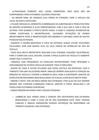 129
- ULTRAPASSAR SOMENTE NOS LOCAIS PERMITIDOS; ISSO DEVE SER UM
COMPROMISSO PARA EVITARMOS COLISÕES FRONTAIS!
- AO MENOR SINAL DE CANSAÇO E/OU PERDA DA ATENÇÃO, PARE O VEÍCULO EM
LOCAL SEGURO E DESCANSE.
- UTILIZAR DROGAS OU ARREBITES (COMBINAÇÃO DE SUBSTÂNCIAS E PRODUTOS PARA
SE MANTER ACORDADO) É ALGO IRRESPONSÁVEL COM A SUA VIDA E COM A VIDA DE
OUTROS, POIS QUANDO O EFEITO DESTE PASSA, O SONO E CANSAÇO APARECEM DE
FORMA ACENTUADA E INCONTROLÁVEL, CAUSANDO SITUAÇÕES DE PERIGO
IMEDIATAMENTE APÓS A MANIFESTAÇÃO DOS MESMOS E CEIFANDO VIDAS DE MUITAS
PESSOAS NAS ESTRADAS.
- DURANTE A VIAGEM MANTENHA O FOCO NA ESTRADA, NUNCA UTILIZE TELEFONES
CELULARES, SOM COM MÚSICA ALTA OU VEJA VÍDEOS NO APARELHO DE DVD DO
VEÍCULO.
- CASO SEJA MUITO IMPORTANTE REALIZAR E/OU ATENDER LIGAÇÕES TELEFÔNICAS,
PARE O CARRO EM LOCAL SEGURO, ACIONE O PISCA ALERTA DO VEÍCULO E SOMENTE
ASSIM FAÇA O CONTATO.
- OBSERVE COM FREQUÊNCIA OS ESPELHOS RETROVISORES, PARA PERCEBER A
APROXIMAÇÃO DE OUTROS VEÍCULOS DURANTE TODO O PERCURSO.
- MUDAR DE FAIXA É OUTRA SITUAÇÃO QUE EXIGE CAUTELA EM RODOVIAS, POIS O
TRÂNSITO TEM UMA VELOCIDADE MAIOR. SINALIZE SEMPRE QUALQUER ALTERAÇÃO NA
DIREÇÃO DO VEÍCULO E ESPERE O MOMENTO IDEAL PARA A CONVERSÃO. MANTER OS
ESPELHOS RETROVISORES BEM REGULADOS VAI AUXILIÁ-LO EM MUITO NESTA HORA.
- DIRIGIR A NOITE TEM UM RISCO MAIOR NAS ESTRADAS, POIS ELAS EM SUA GRANDE
MAIORIA NÃO POSSUEM ILUMINAÇÃO PÚBLICA. MANTER O FAROL REGULADO É UM
PASSO PARA EVITARMOS SURPRESAS.
- VAMOS PRESERVAR NOSSA VIDA! CHEGAR ATRASADO
 LEMBRE-SE QUE VÁRIAS VIDAS E SONHOS SÃO DESTRUÍDOS NAS ESTRADAS
BRASILEIRAS E CABE A CADA UM DE NÓS MUDARMOS ESTE JOGO. NOSSAS
FAMÍLIAS E AMIGOS AGRADECEM NOSSOS ESFORÇOS EM MANTERMOS UM
TRÂNSITO SAUDÁVEL NAS ESTRADAS!
 