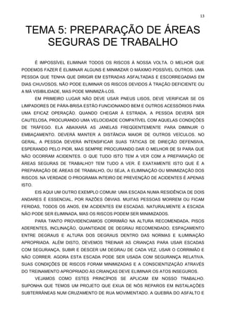 13
TEMA 5: PREPARAÇÃO DE ÁREAS
SEGURAS DE TRABALHO
È IMPOSSÍVEL ELIMINAR TODOS OS RISCOS À NOSSA VOLTA. O MELHOR QUE
PODEMOS FAZER É ELIMINAR ALGUNS E MINIMIZAR O MÁXIMO POSSÍVEL OUTROS. UMA
PESSOA QUE TENHA QUE DIRIGIR EM ESTRADAS ASFALTADAS E ESCORREGADIAS EM
DIAS CHUVOSOS, NÃO PODE ELIMINAR OS RISCOS DEVIDOS À TRAÇÃO DEFICIENTE OU
A MÁ VISIBILIDADE, MAS PODE MINIMIZÁ-LOS.
EM PRIMEIRO LUGAR NÃO DEVE USAR PNEUS LISOS, DEVE VERIFICAR SE OS
LIMPADORES DE PÁRA-BRISA ESTÃO FUNCIONANDO BEM E OUTROS ACESSÓRIOS PARA
UMA EFICAZ OPERAÇÃO. QUANDO CHEGAR À ESTRADA, A PESSOA DEVERÁ SER
CAUTELOSA, PROCURANDO UMA VELOCIDADE COMPATÍVEL COM AQUELAS CONDIÇÕES
DE TRÁFEGO. ELA ABAIXARÁ AS JANELAS FREQÜENTEMENTE PARA DIMINUIR O
EMBAÇAMENTO. DEVERÁ MANTER A DISTÂNCIA MAIOR DE OUTROS VEÍCULOS. NO
GERAL, A PESSOA DEVERÁ INTENSIFICAR SUAS TÁTICAS DE DIREÇÃO DEFENSIVA,
ESPERANDO PELO PIOR, MAS SEMPRE PROCURANDO DAR O MELHOR DE SI PARA QUE
NÃO OCORRAM ACIDENTES. O QUE TUDO ISTO TEM A VER COM A PREPARAÇÃO DE
ÁREAS SEGURAS DE TRABALHO? TEM TUDO A VER. É EXATAMENTE ISTO QUE É A
PREPARAÇÃO DE ÁREAS DE TRABALHO, OU SEJA, A ELIMINAÇÃO OU MINIMIZAÇÃO DOS
RISCOS. NA VERDADE O PROGRAMA INTEIRO DE PREVENÇÃO DE ACIDENTES É APENAS
ISTO.
EIS AQUI UM OUTRO EXEMPLO COMUM: UMA ESCADA NUMA RESIDÊNCIA DE DOIS
ANDARES É ESSENCIAL, POR RAZÕES ÓBVIAS. MUITAS PESSOAS MORREM OU FICAM
FERIDAS, TODOS OS ANOS, EM ACIDENTES EM ESCADAS. NATURALMENTE A ESCADA
NÃO PODE SER ELIMINADA, MAS OS RISCOS PODEM SER MINIMIZADOS.
PARA TANTO PROVIDENCIAMOS CORRIMÃO NA ALTURA RECOMENDADA, PISOS
ADERENTES, INCLINAÇÃO, QUANTIDADE DE DEGRAU RECOMENDADO, ESPAÇAMENTO
ENTRE DEGRAUS E ALTURA DOS DEGRAUS DENTRO DAS NORMAS E ILUMINAÇÃO
APROPRIADA. ALÉM DISTO, DEVEMOS TREINAR AS CRIANÇAS PARA USAR ESCADAS
COM SEGURANÇA, SUBIR E DESCER UM DEGRAU DE CADA VEZ, USAR O CORRIMÃO E
NÃO CORRER. AGORA ESTA ESCADA PODE SER USADA COM SEGURANÇA RELATIVA.
SUAS CONDIÇÕES DE RISCOS FORAM MINIMIZADAS E A CONSCIENTIZAÇÃO ATRAVÉS
DO TREINAMENTO APROPRIADO ÀS CRIANÇAS DEVE ELIMINAR OS ATOS INSEGUROS.
VEJAMOS COMO ESTES PRINCÍPIOS SE APLICAM EM NOSSO TRABALHO.
SUPONHA QUE TEMOS UM PROJETO QUE EXIJA DE NÓS REPAROS EM INSTALAÇÕES
SUBTERRÂNEAS NUM CRUZAMENTO DE RUA MOVIMENTADO. A QUEBRA DO ASFALTO E
 