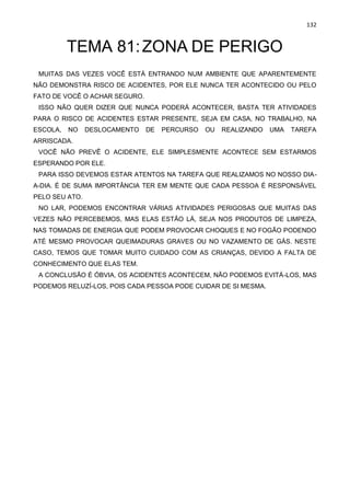 132
TEMA 81:ZONA DE PERIGO
MUITAS DAS VEZES VOCÊ ESTÁ ENTRANDO NUM AMBIENTE QUE APARENTEMENTE
NÃO DEMONSTRA RISCO DE ACIDENTES, POR ELE NUNCA TER ACONTECIDO OU PELO
FATO DE VOCÊ O ACHAR SEGURO.
ISSO NÃO QUER DIZER QUE NUNCA PODERÁ ACONTECER, BASTA TER ATIVIDADES
PARA O RISCO DE ACIDENTES ESTAR PRESENTE, SEJA EM CASA, NO TRABALHO, NA
ESCOLA, NO DESLOCAMENTO DE PERCURSO OU REALIZANDO UMA TAREFA
ARRISCADA.
VOCÊ NÃO PREVÊ O ACIDENTE, ELE SIMPLESMENTE ACONTECE SEM ESTARMOS
ESPERANDO POR ELE.
PARA ISSO DEVEMOS ESTAR ATENTOS NA TAREFA QUE REALIZAMOS NO NOSSO DIA-
A-DIA. É DE SUMA IMPORTÂNCIA TER EM MENTE QUE CADA PESSOA É RESPONSÁVEL
PELO SEU ATO.
NO LAR, PODEMOS ENCONTRAR VÁRIAS ATIVIDADES PERIGOSAS QUE MUITAS DAS
VEZES NÃO PERCEBEMOS, MAS ELAS ESTÃO LÁ, SEJA NOS PRODUTOS DE LIMPEZA,
NAS TOMADAS DE ENERGIA QUE PODEM PROVOCAR CHOQUES E NO FOGÃO PODENDO
ATÉ MESMO PROVOCAR QUEIMADURAS GRAVES OU NO VAZAMENTO DE GÁS. NESTE
CASO, TEMOS QUE TOMAR MUITO CUIDADO COM AS CRIANÇAS, DEVIDO A FALTA DE
CONHECIMENTO QUE ELAS TEM.
A CONCLUSÃO É ÓBVIA, OS ACIDENTES ACONTECEM, NÃO PODEMOS EVITÁ-LOS, MAS
PODEMOS RELUZÍ-LOS, POIS CADA PESSOA PODE CUIDAR DE SI MESMA.
 