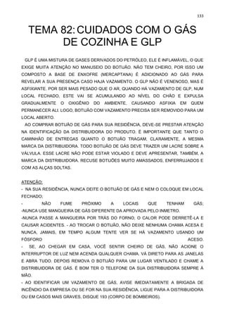 133
TEMA 82:CUIDADOS COM O GÁS
DE COZINHA E GLP
GLP É UMA MISTURA DE GASES DERIVADOS DO PETRÓLEO, ELE É INFLAMÁVEL, O QUE
EXIGE MUITA ATENÇÃO NO MANUSEIO DO BOTIJÃO. NÃO TEM CHEIRO, POR ISSO UM
COMPOSTO A BASE DE ENXOFRE (MERCAPTANA) É ADICIONADO AO GÁS PARA
REVELAR A SUA PRESENÇA CASO HAJA VAZAMENTO. O GLP NÃO É VENENOSO, MAS É
ASFIXIANTE. POR SER MAIS PESADO QUE O AR, QUANDO HÁ VAZAMENTO DE GLP, NUM
LOCAL FECHADO, ESTE VAI SE ACUMULANDO AO NÍVEL DO CHÃO E EXPULSA
GRADUALMENTE O OXIGÊNIO DO AMBIENTE, CAUSANDO ASFIXIA EM QUEM
PERMANECER ALI. LOGO, BOTIJÃO COM VAZAMENTO PRECISA SER REMOVIDO PARA UM
LOCAL ABERTO.
AO COMPRAR BOTIJÃO DE GÁS PARA SUA RESIDÊNCIA, DEVE-SE PRESTAR ATENÇÃO
NA IDENTIFICAÇÃO DA DISTRIBUIDORA DO PRODUTO. É IMPORTANTE QUE TANTO O
CAMINHÃO DE ENTREGAS QUANTO O BOTIJÃO TRAGAM, CLARAMENTE, A MESMA
MARCA DA DISTRIBUIDORA. TODO BOTIJÃO DE GÁS DEVE TRAZER UM LACRE SOBRE A
VÁLVULA. ESSE LACRE NÃO PODE ESTAR VIOLADO E DEVE APRESENTAR, TAMBÉM, A
MARCA DA DISTRIBUIDORA. RECUSE BOTIJÕES MUITO AMASSADOS, ENFERRUJADOS E
COM AS ALÇAS SOLTAS.
ATENÇÃO:
- NA SUA RESIDÊNCIA, NUNCA DEITE O BOTIJÃO DE GÁS E NEM O COLOQUE EM LOCAL
FECHADO;
- NÃO FUME PRÓXIMO A LOCAIS QUE TENHAM GÁS;
-NUNCA USE MANGUEIRA DE GÁS DIFERENTE DA APROVADA PELO INMETRO.
-NUNCA PASSE A MANGUEIRA POR TRÁS DO FORNO, O CALOR PODE DERRETÊ-LA E
CAUSAR ACIDENTES. - AO TROCAR O BOTIJÃO, NÃO DEIXE NENHUMA CHAMA ACESA E
NUNCA, JAMAIS, EM TEMPO ALGUM TENTE VER SE HÁ VAZAMENTO USANDO UM
FÓSFORO ACESO.
- SE, AO CHEGAR EM CASA, VOCÊ SENTIR CHEIRO DE GÁS, NÃO ACIONE O
INTERRUPTOR DE LUZ NEM ACENDA QUALQUER CHAMA. VÁ DIRETO PARA AS JANELAS
E ABRA TUDO. DEPOIS REMOVA O BOTIJÃO PARA UM LUGAR VENTILADO E CHAME A
DISTRIBUIDORA DE GÁS. É BOM TER O TELEFONE DA SUA DISTRIBUIDORA SEMPRE À
MÃO.
- AO IDENTIFICAR UM VAZAMENTO DE GÁS, AVISE IMEDIATAMENTE A BRIGADA DE
INCÊNDIO DA EMPRESA OU SE FOR NA SUA RESIDÊNCIA, LIGUE PARA A DISTRIBUIDORA
OU EM CASOS MAIS GRAVES, DISQUE 193 (CORPO DE BOMBEIROS).
 