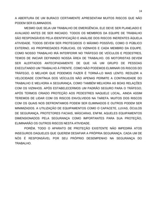 14
A ABERTURA DE UM BURACO CERTAMENTE APRESENTAM MUITOS RISCOS QUE NÃO
PODEM SER ELIMINADOS.
MESMO QUE SEJA UM TRABALHO DE EMERGÊNCIA, ELE DEVE SER PLANEJADO E
AVALIADO ANTES DE SER INICIADO. TODOS OS MEMBROS DA EQUIPE DE TRABALHO
SÃO RESPONSÁVEIS PELA IDENTIFICAÇÃO E ANÁLISE DOS RISCOS INERENTES ÀQUELA
ATIVIDADE. TODOS DEVEM SER PROTEGIDOS O MÁXIMO POSSÍVEL COMO O PÚBLICO
EXTERNO, AS PROPRIEDADES PÚBLICAS, OS VIZINHOS E CADA MEMBRO DA EQUIPE.
COMO NOSSO TRABALHO IRÁ INTERFERIR NO TRÁFEGO DE VEÍCULOS E PEDESTRES,
TEMOS DE INICIAR DEFININDO NOSSA ÁREA DE TRABALHO. OS MOTORISTAS DEVEM
SER ALERTADOS ANTECIPADAMENTE DE QUE HÁ UM GRUPO DE PESSOAS
EXECUTANDO UM TRABALHO À FRENTE. COMO NÃO PODEMOS ELIMINAR OS RISCOS DO
TRÁFEGO, O MELHOR QUE PODEMOS FAZER É TORNÁ-LO MAIS LENTO. REDUZIR A
VELOCIDADE CONTÍNUA DOS VEÍCULOS NÃO APENAS PERMITE A CONTINUIDADE DO
TRABALHO E MELHORA A SEGURANÇA, COMO TAMBÉM MELHORA AS BOAS RELAÇÕES
COM OS VIZINHOS. APÓS ESTABELECERMOS UM PADRÃO SEGURO PARA O TRÁFEGO,
APÓS TERMOS CRIADO PROTEÇÃO AOS PEDESTRES NAQUELE LOCAL, AINDA ASSIM
TEREMOS DE LIDAR COM OS RISCOS ENVOLVIDOS NA TAREFA. MUITOS DOS RISCOS
COM OS QUAIS NOS DEFRONTAMOS PODEM SER ELIMINADOS E OUTROS PODEM SER
MINIMIZADOS. A UTILIZAÇÃO DE EQUIPAMENTOS COMO O CAPACETE, LUVAS, ÓCULOS
DE SEGURANÇA, PROTETORES FACIAIS, MÁSCARAS, ENFIM, AQUELES EQUIPAMENTOS
DIMENSIONADOS PELA SEGURANÇA COMO IMPORTANTES PARA SUA PROTEÇÃO,
ELIMINARÃO OS OUTROS RISCOS NESTA ATIVIDADE.
PORÉM, TODO O APARATO DE PROTEÇÃO EXISTENTE NÃO IMPEDIRÁ ATOS
INSEGUROS DAQUELES QUE QUEREM DESAFIAR A PRÓPRIA SEGURANÇA. CADA UM DE
NÓS É RESPONSÁVEL POR SEU PRÓPRIO DESEMPENHO NA SEGURANÇA DO
TRABALHO.
 