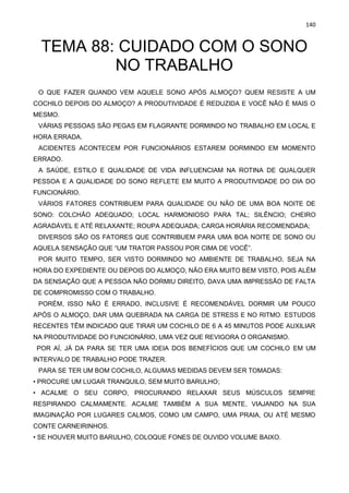 140
TEMA 88: CUIDADO COM O SONO
NO TRABALHO
O QUE FAZER QUANDO VEM AQUELE SONO APÓS ALMOÇO? QUEM RESISTE A UM
COCHILO DEPOIS DO ALMOÇO? A PRODUTIVIDADE É REDUZIDA E VOCÊ NÃO É MAIS O
MESMO.
VÁRIAS PESSOAS SÃO PEGAS EM FLAGRANTE DORMINDO NO TRABALHO EM LOCAL E
HORA ERRADA.
ACIDENTES ACONTECEM POR FUNCIONÁRIOS ESTAREM DORMINDO EM MOMENTO
ERRADO.
A SAÚDE, ESTILO E QUALIDADE DE VIDA INFLUENCIAM NA ROTINA DE QUALQUER
PESSOA E A QUALIDADE DO SONO REFLETE EM MUITO A PRODUTIVIDADE DO DIA DO
FUNCIONÁRIO.
VÁRIOS FATORES CONTRIBUEM PARA QUALIDADE OU NÃO DE UMA BOA NOITE DE
SONO: COLCHÃO ADEQUADO; LOCAL HARMONIOSO PARA TAL; SILÊNCIO; CHEIRO
AGRADÁVEL E ATÉ RELAXANTE; ROUPA ADEQUADA; CARGA HORÁRIA RECOMENDADA;
DIVERSOS SÃO OS FATORES QUE CONTRIBUEM PARA UMA BOA NOITE DE SONO OU
AQUELA SENSAÇÃO QUE “UM TRATOR PASSOU POR CIMA DE VOCÊ”.
POR MUITO TEMPO, SER VISTO DORMINDO NO AMBIENTE DE TRABALHO, SEJA NA
HORA DO EXPEDIENTE OU DEPOIS DO ALMOÇO, NÃO ERA MUITO BEM VISTO, POIS ALÉM
DA SENSAÇÃO QUE A PESSOA NÃO DORMIU DIREITO, DAVA UMA IMPRESSÃO DE FALTA
DE COMPROMISSO COM O TRABALHO.
PORÉM, ISSO NÃO É ERRADO, INCLUSIVE É RECOMENDÁVEL DORMIR UM POUCO
APÓS O ALMOÇO, DAR UMA QUEBRADA NA CARGA DE STRESS E NO RITMO. ESTUDOS
RECENTES TÊM INDICADO QUE TIRAR UM COCHILO DE 6 A 45 MINUTOS PODE AUXILIAR
NA PRODUTIVIDADE DO FUNCIONÁRIO, UMA VEZ QUE REVIGORA O ORGANISMO.
POR AÍ, JÁ DA PARA SE TER UMA IDEIA DOS BENEFÍCIOS QUE UM COCHILO EM UM
INTERVALO DE TRABALHO PODE TRAZER.
PARA SE TER UM BOM COCHILO, ALGUMAS MEDIDAS DEVEM SER TOMADAS:
• PROCURE UM LUGAR TRANQUILO, SEM MUITO BARULHO;
• ACALME O SEU CORPO, PROCURANDO RELAXAR SEUS MÚSCULOS SEMPRE
RESPIRANDO CALMAMENTE. ACALME TAMBÉM A SUA MENTE, VIAJANDO NA SUA
IMAGINAÇÃO POR LUGARES CALMOS, COMO UM CAMPO, UMA PRAIA, OU ATÉ MESMO
CONTE CARNEIRINHOS.
• SE HOUVER MUITO BARULHO, COLOQUE FONES DE OUVIDO VOLUME BAIXO.
 