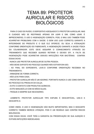 142
TEMA 89: PROTETOR
AURICULAR E RISCOS
BIOLÓGICOS
PARA O CASO DO RUÍDO, O DISPOSITIVO ADEQUADO É O PROTETOR AURICULAR, MAS
O CUIDADO NÃO SE RESTRINGE APENAS EM USAR E SIM, COMO USAR. É
IMPRESCINDÍVEL O USO E HIGIENIZAÇÃO CORRETA, POIS, O MAU USO TAMBÉM PODE
ACARRETAR PROBLEMAS COM A SAÚDE. O BOM USO (USO CORRETO) GARANTE A
INTEGRIDADE DO PRODUTO E O QUE ELE OFERECE, OU SEJA, A ATENUAÇÃO
CONFORME ORIENTAÇÃO DO FABRICANTE. A HIGIENIZAÇÃO GARANTE A SAÚDE FÍSICA
DO COLABORADOR. ESTE DEVE ADQUIRIR O CONHECIMENTO ATRAVÉS DO
TREINAMENTO QUE RECEBER QUANDO RETIRAR O DEVIDO EPI. A FALTA DE
HIGIENIZAÇÃO PODE ACARRETAR GRAVES INFECÇÕES POR BACTÉRIAS. CONFIRA
ESSAS DICAS:
- NUNCA USE PROTETOR AURICULAR DE OUTRA PESSOA;
- NÃO DEIXE EXPOSTO NO PESCOÇO QUANDO NÃO ESTIVER EM USO;
- AO FINAL DO EXPEDIENTE, LAVE-O CONFORME ORIENTAÇÃO RECEBIDA NO
TREINAMENTO;
- ARMAZENE DE FORMA CORRETA;
- NÃO LEVE PARA CASA;
- PROTETOR AURICULAR NÃO É UM ADORNO, PORTANTO NUNCA O USE COMO ENFEITE
NO PESCOÇO OU PRESILHA DA CALÇA;
- EVITE O CONTATO COM PRODUTOS QUÍMICOS;
- EVITE MANUSEÁ-LO COM AS MÃOS SUJAS;
- TROQUE-O SEMPRE QUE NECESSÁRIO;
LEMBRETE: PROTETOR AURICULAR TIPO ESPUMA É DESCARTÁVEL, USE-O E
DESCARTE-O.
COMO VIMOS, O USO E HIGIENIZAÇÃO SÃO MUITO IMPORTANTES, MAS O DESCARTE
CORRETO TAMBÉM MERECE ATENÇÃO, POIS É UM RESÍDUO QUE CONTÉM RISCOS
BIOLÓGICOS.
COM ESSAS DICAS, VOCÊ TERÁ A GARANTIA DA PRESERVAÇÃO DE SUA AUDIÇÃO E
EVITARÁ INFECÇÕES INDESEJADAS.
 