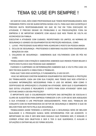 146
TEMA 92:USE EPI SEMPRE !
AO SAIR DE CASA, NÓS COMO PROFISSIONAIS QUE TEMOS RESPONSABILIDADES, NOS
TORNAMOS PORTA VOZ DE QUEM ESPERA NOSSA VOLTA. PARA QUE ISSO ACONTEÇA É
PRECISO MUITA RESPONSABILIDADE NO QUE SE FAZ EM TODA EXECUÇÃO DE
ATIVIDADE. É PRECISO DEIXAR OS PROBLEMAS E AS PREOCUPAÇÕES FORA DA
EMPRESA E SE IMPORTAR SOMENTE COM AQUILO QUE NOS TRARÁ DE VOLTA AO
ACONCHEGO DA FAMILIA.
EXECUTAR A ATIVIDADE COM CUIDADO, RESPEITANDO OS LIMITES, AS NORMAS DE
SEGURANÇA E USANDO OS EQUIPAMENTOS DE PROTEÇÃO INDIVIDUAL, COMO:
1. LUVAS - PROTEGENDO SUAS MÃOS PARA ACARICIAR O ROSTO DA PESSOA AMADA
2. ÓCULOS DE SEGURANÇA - PROTEGENDO O BEM MAIS VALIOSO PARA ENXERGAR AS
BENÇÃOS DA VIDA
3. CALÇADOS DE SEGURANÇA - SABEREMOS QUE VOLTAREMOS COM OS PÉS NO
CHÃO.
TRABALHANDO COM ATENÇÃO E SABEDORIA SABEMOS QUE IREMOS PODER BEIJAR O
ROSTO DOS FILHOS E DAS PESSOAS QUE AMAMOS!!!
FAZENDO E CUMPRINDO AS DETERMINAÇÕES SABEMOS QUE A VOLTA PRA CASA VAI
SER TÃO BOA QUANTO A VINDA PARA O TRABALHO.
PARA QUE TUDO ISSO ACONTEÇA, É FUNDAMENTAL O USO DO EPI.
HOJE NO MERCADO EXISTEM INÚMEROS EQUIPAMENTOS DESTINADOS A PROTEÇÃO
DO TRABALHADOR, CADA UM COM SUA FUNÇÃO, MAS TEMOS QUE NOS ATENTAR A
ALGUMAS INFORMAÇÕES NECESSÁRIAS PARA O USO DO MESMO, BEM COMO O
CERTIFICADO DE APROVAÇÃO E UTILIDADE NA ATIVIDADE. SERÁ QUE O EQUIPAMENTO
QUE ESTOU UTILIZADO É REALMENTE O CERTO PARA ESSA ATIVIDADE? SERÁ QUE
ESTÁ ME DANDO A DEVIDA PROTEÇÃO?
É IMPORTANTE QUE O COLABORADOR PARTICIPE DAS DEFINIÇÕES DE ESCOLHA E
CLARO DE SUGESTÕES PARA EMPRESA FORNECER O EPI. O EPI DEVE SER ADEQUADO
A SUA ATIVIDADE E LHE PROTEGER ADEQUADAMENTE, PARA ISSO, TRABALHE EM
CONJUNTO COM OS RESPONSÁVEIS DO SETOR DE SEGURANÇA E OBSERVE O QUE DE
MELHOR PODE SER FEITO PELA SUA SEGURANÇA.
TRABALHANDO ASSIM TEREMOS A CERTEZA QUE A SEGURANÇA SERÁ DE MELHOR
QUALIDADE E A PRODUÇÃO NUNCA SERÁ INTERROMPIDA POR UM ACIDENTE. O
IMPORTANDE DA VIDA É SER BEM MAIS DAQUILO QUE PODEMOS SER, É SONHAR, É
CORRER ATRAZ DOS OBJETIVOS E SER E TER O QUE QUEREMOS, É AVALIAR A
SITUAÇÕES E ENTRAR NELAS DE FORMA SEGURA.
 