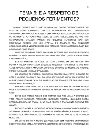 15
TEMA 6: E A RESPEITO DE
PEQUENOS FERIMENTOS?
QUANDO DIZEMOS QUE O JOÃO SE MACHUCOU ONTEM, QUEREMOS DIZER QUE
ALGO DE SÉRIO ACONTECEU COM ELE. NORMALMENTE NÃO CONSIDERAMOS
ARRANHÃO, UMA PANCADA NA CABEÇA, UMA PANCADA NA COXA COMO MACHUCADO
OU FERIMENTO. AO PENSARMOS ASSIM, ESTAMOS PARCIALMENTE CERTOS, MAS
PARCIALMENTE ERRADOS TAMBÉM. OS PEQUENOS FERIMENTOS NÃO NOS
PREOCUPAM PORQUE NÃO NOS AFASTAM DO TRABALHO, NEM REQUEREM
INTERNAÇÃO. ISTO É VERDADE DESDE QUE TOMEMOS PEQUENAS MEDIDAS PARA QUE
A COISA NÃO FIQUE GRAVE.
QUANTOS EXEMPLOS TEMOS AQUI PARA MOSTRAR QUE AQUELES PEQUENOS
FERIMENTOS PODE SER UM PRINCÍPIO DE PROBLEMA SÉRIO (DEIXE A TURMA CITAR
CASOS EM FAMÍLIA).
EXISTEM MILHARES DE CASOS EM TODO O BRASIL EM QUE PESSOAS NÃO
DERAM A DEVIDA IMPORTÂNCIA DAQUELES PEQUENOS FERIMENTOS E QUE MAIS
TARDE TEVE UMA PERNA AMPUTADA, UM ÓRGÃO EXTRAÍDO OU MESMO ATÉ A MORTE,
PORÉM TAIS CASOS NÃO SÃO DIVULGADOS.
UM JOGADOR DE FUTEBOL AMERICANO RECEBEU UMA FORTE BLOQUEIO DE
CORPO NO MEIO DO CAMPO SAIU DO JOGO SENTINDO-SE MUITO BEM E DEPOIS DE
ALGUM TEMPO FOI PARA CASA. ELE MORREU NO DIA SEGUINTE POR TER SIDO VÍTIMA
DE UMA RUPTURA DO BAÇO.
POR MAIS ESTRANHO QUE POSSA PARECER, ALGUMAS VEZES UMA PESSOA
PODE ATÉ SOFRER UMA FRATURA SEM QUE SE PERCEBA DISTO, NEGLIGENCIANDO O
CASO.
ESTES SÃO APENAS ALGUNS DOS MOTIVOS QUE NOS LEVAM A QUERER QUE
VOCÊ RELATE QUALQUER FERIMENTO, QUALQUER PANCADA, QUALQUER QUEDA
RECEBIDA EM CASA, NO TRABALHO, NA RUA E RECEBA O TRATAMENTO QUE DEVE TER
O CASO.
PROVAVELMENTE A UNIDADE DE SAÚDE COM ALGUNS CUIDADOS DE PRIMEIROS
SOCORROS, DEIXARÁ VOCÊ NOVO NUM MINUTO, PORÉM, NÃO FAÇA AUTO MEDICAÇÃO,
ACHANDO QUE NÃO PRECISA DE TRATAMENTO PORQUE NÃO ESTÁ SE SENTINDO
MUITO MAL.
UM OUTRO PONTO: A MENOS QUE VOCÊ SEJA BEM TREINADO EM PRIMEIROS
SOCORROS E QUE ESTEJA AUTORIZADO A LIDAR COM ESTES CASOS, NÃO BRINQUE DE
 