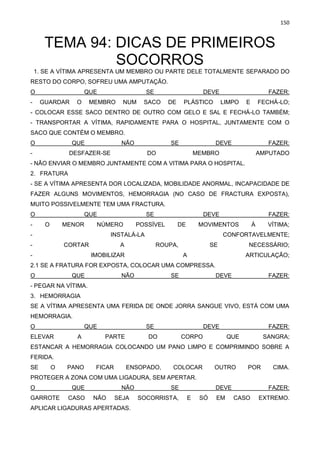 150
TEMA 94: DICAS DE PRIMEIROS
SOCORROS
1. SE A VÍTIMA APRESENTA UM MEMBRO OU PARTE DELE TOTALMENTE SEPARADO DO
RESTO DO CORPO, SOFREU UMA AMPUTAÇÃO.
O QUE SE DEVE FAZER:
- GUARDAR O MEMBRO NUM SACO DE PLÁSTICO LIMPO E FECHÁ-LO;
- COLOCAR ESSE SACO DENTRO DE OUTRO COM GELO E SAL E FECHÁ-LO TAMBÉM;
- TRANSPORTAR A VÍTIMA, RAPIDAMENTE PARA O HOSPITAL, JUNTAMENTE COM O
SACO QUE CONTÉM O MEMBRO.
O QUE NÃO SE DEVE FAZER:
- DESFAZER-SE DO MEMBRO AMPUTADO
- NÃO ENVIAR O MEMBRO JUNTAMENTE COM A VITIMA PARA O HOSPITAL.
2. FRATURA
- SE A VÍTIMA APRESENTA DOR LOCALIZADA, MOBILIDADE ANORMAL, INCAPACIDADE DE
FAZER ALGUNS MOVIMENTOS, HEMORRAGIA (NO CASO DE FRACTURA EXPOSTA),
MUITO POSSIVELMENTE TEM UMA FRACTURA.
O QUE SE DEVE FAZER:
- O MENOR NÚMERO POSSÍVEL DE MOVIMENTOS À VÍTIMA;
- INSTALÁ-LA CONFORTAVELMENTE;
- CORTAR A ROUPA, SE NECESSÁRIO;
- IMOBILIZAR A ARTICULAÇÃO;
2.1 SE A FRATURA FOR EXPOSTA, COLOCAR UMA COMPRESSA.
O QUE NÃO SE DEVE FAZER:
- PEGAR NA VÍTIMA.
3. HEMORRAGIA
SE A VÍTIMA APRESENTA UMA FERIDA DE ONDE JORRA SANGUE VIVO, ESTÁ COM UMA
HEMORRAGIA.
O QUE SE DEVE FAZER:
ELEVAR A PARTE DO CORPO QUE SANGRA;
ESTANCAR A HEMORRAGIA COLOCANDO UM PANO LIMPO E COMPRIMINDO SOBRE A
FERIDA.
SE O PANO FICAR ENSOPADO, COLOCAR OUTRO POR CIMA.
PROTEGER A ZONA COM UMA LIGADURA, SEM APERTAR.
O QUE NÃO SE DEVE FAZER:
GARROTE CASO NÃO SEJA SOCORRISTA, E SÓ EM CASO EXTREMO.
APLICAR LIGADURAS APERTADAS.
 