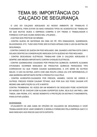 151
TEMA 95: IMPORTÂNCIA DO
CALÇADO DE SEGURANÇA
O USO DO CALÇADO ADEQUADO AO NOSSO AMBIENTE DE TRABALHO É
FUNDAMENTAL PARA EVITAR OS MAIS VARIADOS TIPOS DE ACIDENTES DE TRABALHO!
SÓ QUE MUITAS VEZES A EMPRESA COMPRA O EPI TREINA O TRABALHADOR E
FORNECE O EPI QUE ACABA SENDO MAL UTILIZADO…
A BOTINA NOS PROTEGE NO MÍNIMO:
- CONTRA QUEDA DE MATERIAIS EM CIMA DO PÉ: PÉS ESMAGADOS, QUEBRADOS,
DILACERADOS, ETC. TUDO ISSO PODE SER EVITADO APENAS COM O USO DA BOTINA DE
SEGURANÇA.
- CONTRA CHANCE DE QUEDA EM PISO MOLHADO: SIM, QUANDO A BOTINA ESTÁ COM O
SOLADO DENTRO DA CONSERVAÇÃO INDICADA EVITA QUEDAS NO PISO MOLHADO.
- CONTRA DESCARGAS ELÉTRICAS: TRABALHAR COM O CALÇADO ADEQUADO É
SEMPRE UMA MEDIDA IMPORTANTE CONTRA CHOQUES ELÉTRICOS.
- CONTRA QUEIMADURAS CAUSADAS POR PRODUTOS QUÍMICOS: DURANTE ALGUMAS
ATIVIDADES OCORREM MANUSEIO DE PRODUTOS QUÍMICOS PERIGOSOS TIPO
CORROSIVOS OU QUE PODEM CAUSAR QUEIMADURAS, E ATÉ SÉRIE DE OUTROS
MALES. O USO DA BOTINA JUNTO COM UMA ROUPA LONGA (OU ATÉ IMPERMEÁVEL) É
UMA BARREIRA IMPORTANTE ENTRE O PRODUTO E SUA PELE.
- CONTRA ACIDENTES CAUSADOS POR PREGOS, ARAMES, CACOS DE VIDROS E
OUTROS: PREGOS PODEM CAUSAR TÉTANO, QUE POR SUA VEZ PODE CAUSAR ATÉ
MESMO UMA AMPUTAÇÃO OU ATÉ A MORTE!
CONTRA TROMBADAS: ÁS VEZES EM UM MOMENTO DE DESCUIDO PODE ACONTECER
DO NOSSO PÉ SE CHOCAR COM ALGUMA SUPERFÍCIE DURA, SEJA ELE UM PNEU, UMA
TABOA, UMA PEDRA, ETC. NESSE MOMENTO A PROTEÇÃO DA BOTINA É FUNDAMENTAL
PARA EVITAR LESÕES.
DIVERSIDADE
ATUALMENTE HÁ UMA GAMA DE OPÇÕES DE CALÇADOS DE SEGURANÇA E VOCÊ
TRABALHADOR DEVE USAR SOMENTE O MODELO FORNECIDO PELA EMPRESA QUE É O
MAIS INDICADO AOS RISCOS QUE ESTÁ EXPOSTO.
 