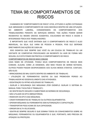 154
TEMA 98:COMPORTAMENTOS DE
RISCOS
CHAMAMOS DE “COMPORTAMENTO DE RISCO” ATOS, ATITUDES E AÇÕES COTIDIANAS
QUE ABRANGEM O COMPORTAMENTO DE CADA INDIVÍDUO DENTRO DE UMA SITUAÇÃO.
NO AMBIENTE LABORAL. CONSIDERAMOS OS COMPORTAMENTOS DOS
TRABALHADORES PERANTE OS SERVIÇOS DIÁRIOS. TAIS AÇÕES PODEM GERAR
INCIDENTES OU MESMO GRAVES ACIDENTES, COLOCANDO EM RISCO A SAÚDE E
INTEGRIDADE FÍSICA DOS TRABALHADORES.
É IMPORTANTE QUE VOCÊ ENTENDA QUE O COMPORTAMENTO DE RISCO É ALGO
INDIVIDUAL, OU SEJA, ELE VARIA DE PESSOA A PESSOA, POIS ELE DEPENDE
DIRETAMENTE DAS AÇÕES DE CADA UM.
ISSO SIGNIFICA QUE SEMPRE QUE VOCÊ OU UM COLEGA DE TRABALHO OU UM
VISITANTE SE COMPORTAR PROVOCANDO UM INCIDENTE OU AGIR DE FORMA NÃO
SEGURA, ELE ESTÁ PONDO EM PRÁTICA O COMPORTAMENTO DE RISCO.
COMPORTAMENTOS DE RISCOS MAIS COMUNS
CADA RAMO DE ATIVIDADE, POSSUI SEUS COMPORTAMENTOS DE RISCOS MAIS
COMUNS. ALGUNS, COMO JÁ DISSEMOS, SÃO MAIS FÁCEIS DE SEREM NOTADOS,
OUTROS PODEM PASSAR DESPERCEBIDOS AOS OLHOS MENOS ATENTOS. CONTUDO,
SÃO ELES:
• BRINCADEIRAS DE MAU GOSTO DENTRO DO AMBIENTE DE TRABALHO;
• UTILIZAÇÃO DE FERRAMENTAS GASTAS OU QUE PROMOVEM PERIGO AO
TRABALHADOR NO DESENVOLVIMENTO DAS ATIVIDADES;
• DESATENÇÃO OU RITMO ACELERADO DE TRABALHO;
• BURLAR A SEGURANÇA DAS MÁQUINAS (POR EXEMPLO: BURLAR O SISTEMA BI-
MANUAL PARA “FACILITAR O TRABALHO”);
• SE SENTIR MUITO SEGURO E SUBESTIMAR AS NORMAS DE SEGURANÇA;
• NÃO UTILIZAR OS EPI’S OBRIGATÓRIOS;
• REMOVER OS EPC’S DAS MÁQUINAS;
• CRIAR FERRAMENTAS DE TRABALHO OU OUTROS EQUIPAMENTOS;
• OPERAR MÁQUINAS OU FERRAMENTAS SEM AUTORIZAÇÃO E CAPACITAÇÃO;
• TRANSPORTAR PESO ACIMA DE SUA CAPACIDADE;
• DIRIGIR EM ALTA VELOCIDADE;
• SENTIR-SE SEMPRE SEGURO E QUE DOMINA TODOS OS CONHECIMENTOS SOBRE AS
MÁQUINAS, FERRAMENTAS OU EQUIPAMENTOS E QUE, PORTANTO, NÃO PRECISA DE
ATENÇÃO OU PROTEÇÃO.
 