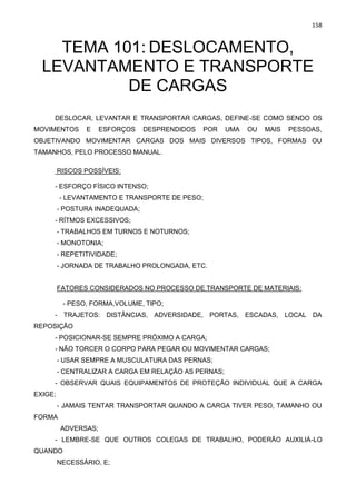 158
TEMA 101: DESLOCAMENTO,
LEVANTAMENTO E TRANSPORTE
DE CARGAS
DESLOCAR, LEVANTAR E TRANSPORTAR CARGAS, DEFINE-SE COMO SENDO OS
MOVIMENTOS E ESFORÇOS DESPRENDIDOS POR UMA OU MAIS PESSOAS,
OBJETIVANDO MOVIMENTAR CARGAS DOS MAIS DIVERSOS TIPOS, FORMAS OU
TAMANHOS, PELO PROCESSO MANUAL.
RISCOS POSSÍVEIS:
- ESFORÇO FÍSICO INTENSO;
- LEVANTAMENTO E TRANSPORTE DE PESO;
- POSTURA INADEQUADA;
- RÍTMOS EXCESSIVOS;
- TRABALHOS EM TURNOS E NOTURNOS;
- MONOTONIA;
- REPETITIVIDADE;
- JORNADA DE TRABALHO PROLONGADA, ETC.
FATORES CONSIDERADOS NO PROCESSO DE TRANSPORTE DE MATERIAIS:
- PESO, FORMA,VOLUME, TIPO;
- TRAJETOS: DISTÂNCIAS, ADVERSIDADE, PORTAS, ESCADAS, LOCAL DA
REPOSIÇÃO
- POSICIONAR-SE SEMPRE PRÓXIMO A CARGA;
- NÃO TORCER O CORPO PARA PEGAR OU MOVIMENTAR CARGAS;
- USAR SEMPRE A MUSCULATURA DAS PERNAS;
- CENTRALIZAR A CARGA EM RELAÇÃO AS PERNAS;
- OBSERVAR QUAIS EQUIPAMENTOS DE PROTEÇÃO INDIVIDUAL QUE A CARGA
EXIGE;
- JAMAIS TENTAR TRANSPORTAR QUANDO A CARGA TIVER PESO, TAMANHO OU
FORMA
ADVERSAS;
- LEMBRE-SE QUE OUTROS COLEGAS DE TRABALHO, PODERÃO AUXILIÁ-LO
QUANDO
NECESSÁRIO, E;
 
