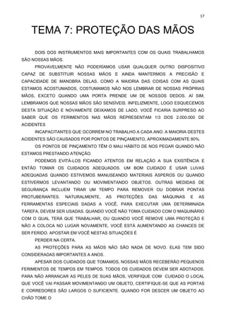 17
TEMA 7: PROTEÇÃO DAS MÃOS
DOIS DOS INSTRUMENTOS MAIS IMPORTANTES COM OS QUAIS TRABALHAMOS
SÃO NOSSAS MÃOS.
PROVAVELMENTE NÃO PODERÍAMOS USAR QUALQUER OUTRO DISPOSITIVO
CAPAZ DE SUBSTITUIR NOSSAS MÃOS E AINDA MANTERMOS A PRECISÃO E
CAPACIDADE DE MANOBRA DELAS. COMO A MAIORIA DAS COISAS COM AS QUAIS
ESTAMOS ACOSTUMADOS, COSTUMAMOS NÃO NOS LEMBRAR DE NOSSAS PRÓPRIAS
MÃOS, EXCETO QUANDO UMA PORTA PRENDE UM DE NOSSOS DEDOS. AÍ SIM,
LEMBRAMOS QUE NOSSAS MÃOS SÃO SENSÍVEIS. INFELIZMENTE, LOGO ESQUECEMOS
DESTA SITUAÇÃO E NOVAMENTE DEIXAMOS DE LADO. VOCÊ FICARIA SURPRESO AO
SABER QUE OS FERIMENTOS NAS MÃOS REPRESENTAM 1/3 DOS 2.000.000 DE
ACIDENTES
INCAPACITANTES QUE OCORREM NO TRABALHO A CADA ANO. A MAIORIA DESTES
ACIDENTES SÃO CAUSADOS POR PONTOS DE PINÇAMENTO, APROXIMADAMENTE 80%.
OS PONTOS DE PINÇAMENTO TÊM O MAU HÁBITO DE NOS PEGAR QUANDO NÃO
ESTAMOS PRESTANDO ATENÇÃO.
PODEMOS EVITÁ-LOS FICANDO ATENTOS EM RELAÇÃO A SUA EXISTÊNCIA E
ENTÃO TOMAR OS CUIDADOS ADEQUADOS. UM BOM CUIDADO É USAR LUVAS
ADEQUADAS QUANDO ESTIVEMOS MANUSEANDO MATERIAIS ÁSPEROS OU QUANDO
ESTIVERMOS LEVANTANDO OU MOVIMENTANDO OBJETOS. OUTRAS MEDIDAS DE
SEGURANÇA INCLUEM TIRAR UM TEMPO PARA REMOVER OU DOBRAR PONTAS
PROTUBERANTES. NATURALMENTE, AS PROTEÇÕES DAS MÁQUINAS E AS
FERRAMENTAS ESPECIAIS DADAS A VOCÊ, PARA EXECUTAR UMA DETERMINADA
TAREFA, DEVEM SER USADAS. QUANDO VOCÊ NÃO TOMA CUIDADO COM O MAQUINÁRIO
COM O QUAL TERÁ QUE TRABALHAR, OU QUANDO VOCÊ REMOVE UMA PROTEÇÃO E
NÃO A COLOCA NO LUGAR NOVAMENTE, VOCÊ ESTÁ AUMENTANDO AS CHANCES DE
SER FERIDO. APOSTAR EM VOCÊ NESTAS SITUAÇÕES É
PERDER NA CERTA.
AS PROTEÇÕES PARA AS MÃOS NÃO SÃO NADA DE NOVO. ELAS TEM SIDO
CONSIDERADAS IMPORTANTES A ANOS.
APESAR DOS CUIDADOS QUE TOMAMOS, NOSSAS MÃOS RECEBERÃO PEQUENOS
FERIMENTOS DE TEMPOS EM TEMPOS. TODOS OS CUIDADOS DEVEM SER ADOTADOS.
PARA NÃO ARRANCAR AS PELES DE SUAS MÃOS, VERIFIQUE COM CUIDADO O LOCAL
QUE VOCÊ VAI PASSAR MOVIMENTANDO UM OBJETO, CERTIFIQUE-SE QUE AS PORTAS
E CORREDORES SÃO LARGOS O SUFICIENTE. QUANDO FOR DESCER UM OBJETO AO
CHÃO TOME O
 