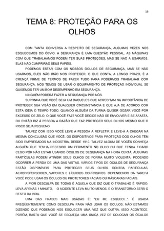 19
TEMA 8: PROTEÇÃO PARA OS
OLHOS
COM TANTA CONVERSA A RESPEITO DE SEGURANÇA, ALGUMAS VEZES NOS
ESQUECEMOS DO ÓBVIO. A SEGURANÇA É UMA QUESTÃO PESSOAL. AS MÁQUINAS
COM QUE TRABALHAMOS PODEM TER SUAS PROTEÇÕES, MAS SE NÃO A USARMOS,
ELAS NÃO CUMPRIRÃO SEUS PAPÉIS.
PODEMOS ESTAR COM OS NOSSOS ÓCULOS DE SEGURANÇA, MAS SE NÃO
USARMOS, ELES NÃO IRÃO NOS PROTEGER. O QUE CONTA, A LONGO PRAZO, É A
CRENÇA FIRME DE TERMOS DE FAZER TUDO PARA PODERMOS TRABALHAR COM
SEGURANÇA. NÓS TEMOS DE USAR O EQUIPAMENTO DE PROTEÇÃO INDIVIDUAL SE
QUISEMOS TER UM BOM DESEMPENHO EM SEGURANÇA.
NINGUÉM PODERÁ FAZER A SEGURANÇA POR NÓS.
SUPONHA QUE VOCÊ SEJA UM DAQUELES QUE ACREDITAM NA IMPORTÂNCIA DE
PROTEGER SUA VISÃO EM QUALQUER CIRCUNSTÂNCIA E QUE AJA DE ACORDO COM
ESTA IDÉIA O TEMPO TODO. QUANDO ALGUÉM DA TURMA QUISER GOZAR VOCÊ POR
EXCESSO DE ZELO, O QUE VOCÊ FAZ? VOCÊ DECIDE NÃO SE ENVOLVER E SE AFASTA,
OU ENTÃO DIZ À PESSOA A RAZÃO QUE FAZ PROTEGER SEUS OLHOS MESMO QUE O
RISCO SEJA PEQUENO.
TALVEZ COM ISSO VOCÊ LEVE A PESSOA A REFLETIR E LEVE-A A CHEGAR NA
MESMA CONCLUSÃO QUE VOCÊ. OS DISPOSITIVOS PARA PROTEÇÃO DOS OLHOS TÊM
SIDO EMPREGADOS NA INDÚSTRIA, DESDE 1910. TALVEZ ALGUM DE VOCÊS CONHEÇA
ALGUÉM QUE TENHA RECEBIDO UM FERIMENTO NO OLHO OU QUE TENHA FICADO
CEGO POR NÃO ESTAR USANDO ÓCULOS DE SEGURANÇA NA HORA CERTA. ALGUMAS
PARTÍCULAS PODEM ATINGIR SEUS OLHOS DE FORMA MUITO VIOLENTA, PODENDO
OCORRER A PERDA DE UMA DAS VISTAS. VÁRIOS TIPOS DE ÓCULOS DE SEGURANÇA
ESTÃO DISPONÍVEIS PARA PROTEGER SEUS OLHOS CONTRA PARTÍCULAS,
AERODISPERSOIDES, VAPORES E LÍQUIDOS CORROSIVOS. DEPENDENDO DA TAREFA
VOCÊ PODE USAR OS ÓCULOS OU PROTETORES FACIAIS OU MÁSCARAS FACIAIS.
A PIOR DESCULPA DE TODAS É AQUELA QUE DIZ QUE O TRABALHO É RÁPIDO,
LEVA APENAS 1 MINUTO. O ACIDENTE LEVA MUITO MENOS. E O TRANSTORNO SERÁ O
RESTO DA VIDA.
UMA DAS FRASES MAIS USADAS É: “EU ME ESQUECI...”. É USADA
FREQÜENTEMENTE COMO DESCULPA PARA NÃO USAR OS ÓCULOS. NÃO ESTAMOS
DIZENDO QUE PODEMOS NOS ESQUECER UMA VEZ QUE OUTRA, ISSO ACONTECE.
PORÉM, BASTA QUE VOCÊ SE ESQUEÇA UMA ÚNICA VEZ DE COLOCAR OS ÓCULOS
 