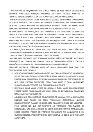 24
OS PONTOS DE PINÇAMENTO TÊM O MAU HÁBITO DE NOS PEGAR QUANDO NÃO
ESTAMOS PRESTANDO ATENÇÃO. PODEMOS EVITÁ-LOS, FICANDO ATENTOS EM
RELAÇÃO A SUA EXISTÊNCIA E, ENTÃO, TOMAR OS CUIDADOS ADEQUADOS.
UM BOM CUIDADO É USAR LUVAS ADEQUADAS, QUANDO ESTIVERMOS MANUSEANDO
MATERIAIS ÁSPEROS, OU QUANDO ESTIVERMOS LEVANTANDO OU MOVIMENTANDO
OBJETOS. OUTRAS MEDIDAS DE SEGURANÇA INCLUEM TIRAR UM TEMPO PARA
REMOVER OU DOBRAR PONTAS PROTUBERANTES, BORDAS CORTANTES, ETC.
NATURALMENTE, AS PROTEÇÕES DAS MÁQUINAS E AS FERRAMENTAS ESPECIAIS
DADAS A VOCÊ PARA EXECUTAR UMA DETERMINADA TAREFA DEVEM SER USADAS.
QUANDO VOCÊ NÃO TOMA CUIDADO COM O MAQUINÁRIO COM O QUAL TERÁ QUE
TRABALHAR, OU QUANDO VOCÊ REMOVE UMA PROTEÇÃO E NÃO COLOCA NO LUGAR
NOVAMENTE, VOCÊ ESTARÁ AUMENTANDO AS CHANCES DE SER FERIDO. APOSTAR EM
VOCÊ NESTAS SITUAÇÕES É PERDER NA CERTA.
AS PROTEÇÕES PARA AS MÃOS NÃO SÃO NADA DE NOVO. ELAS TÊM SIDO
CONSIDERADAS IMPORTANTES HÁ ANOS. NA IDADE MÉDIA, OS ESPADACHINS USAVAM
LUVAS DE PROTEÇÃO ESPECIALMENTE CONFECCIONADAS.
APESAR DOS CUIDADOS QUE TOMAMOS, NOSSAS MÃOS RECEBERÃO PEQUENOS
FERIMENTOS DE TEMPOS EM TEMPOS. FAÇA O TRATAMENTO DESSES CORTES E
ARANHÕES, POIS PODEM SE TRANSFORMAR EM COISAS MAIS SÉRIAS.
PARA NÃO OCORRER LESÃO NAS MÃOS, DÊ UMA OLHADA ANTES POR ONDE ELAS
DEVEM PASSAR. POR EXEMPLO:
✓ SE ESTIVER MOVIMENTANDO UM OBJETO, OU TRANSPORTANDO-O, CERTIFIQUE-
SE DE QUE AS PORTAS E CORREDORES SEJAM LARGOS O SUFICIENTE PARA
PASSAR COM SEGURANÇA, ANTES DE INICIAR O TRABALHO. CERTIFIQUE-SE DE
QUE HAJA ESPAÇO SUFICIENTE PARA SUAS MÃOS E SEJA IGUALMENTE
CUIDADOSO AO DEPOSITAR SUA CARGA EM ALGUM PONTO.
✓ MANTENHA SUAS MÃOS LIVRES DE GRAXA E ÓLEO. MÃOS ESCORREGADIAS
PODEM TRAZER PROBLEMAS PARA VOCÊ. ASSIM, SE ESTIVER COM GRAXA NAS
MÃOS, LIMPE-AS RAPIDAMENTE.
✓ AQUELES QUE SÃO CASADOS, PROVAVELMENTE ALGUMA VEZ JÁ BRINCARAM,
DIZENDO QUE TODOS OS SEUS PROBLEMAS COMEÇARAM, QUANDO
COLOCARAM UMA ALIANÇA NO DEDO. ISTO REALMENTE PODE SER VERDADE –
PELO MENOS NO QUE DIZ RESPEITO AO TRABALHO. POR RAZÕES DE
SEGURANÇA, NÃO USE ALIANÇAS OU ANÉIS QUANDO ESTIVER TRABALHANDO.
ESSES OBJETOS PODEM SE PRENDER FACILMENTE NO MAQUINÁRIO E EM
OUTROS OBJETOS, PROVOCANDO UM CORTE GRAVE NO DEDO, OU O PIOR, UMA
AMPUTAÇÃO.
 