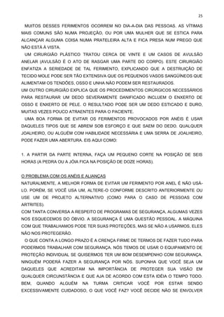 25
MUITOS DESSES FERIMENTOS OCORREM NO DIA-A-DIA DAS PESSOAS. AS VÍTIMAS
MAIS COMUNS SÃO NUMA PROJEÇÃO, OU POR UMA MULHER QUE SE ESTICA PARA
ALCANÇAR ALGUMA COISA NUMA PRATELEIRA ALTA E FICA PRESA NUM PREGO QUE
NÃO ESTÁ À VISTA.
UM CIRURGIÃO PLÁSTICO TRATOU CERCA DE VINTE E UM CASOS DE AVULSÃO
ANELAR (AVULSÃO É O ATO DE RASGAR UMA PARTE DO CORPO). ESTE CIRURGIÃO
ENFATIZA A SERIEDADE DE TAL FERIMENTO, EXPLICANDO QUE A DESTRUIÇÃO DE
TECIDO MOLE PODE SER TÃO EXTENSIVA QUE OS PEQUENOS VASOS SANGÜÍNEOS QUE
ALIMENTAM OS TENDÕES, OSSO E UNHA NÃO PODEM SER RESTAURADOS.
UM OUTRO CIRURGIÃO EXPLICA QUE OS PROCEDIMENTOS CIRÚRGICOS NECESSÁRIOS
PARA RESTAURAR UM DEDO SEVERAMENTE DANIFICADO INCLUEM O ENXERTO DE
OSSO E ENXERTO DE PELE. O RESULTADO PODE SER UM DEDO ESTICADO E DURO,
MUITAS VEZES POUCO ATRAENTES PARA O PACIENTE.
UMA BOA FORMA DE EVITAR OS FERIMENTOS PROVOCADOS POR ANÉIS É USAR
DAQUELES TIPOS QUE SE ABREM SOB ESFORÇO E QUE SAEM DO DEDO. QUALQUER
JOALHEIRO, OU ALGUÉM COM HABILIDADE NECESSÁRIA E UMA SERRA DE JOALHEIRO,
PODE FAZER UMA ABERTURA. EIS AQUI COMO:
1. A PARTIR DA PARTE INTERNA, FAÇA UM PEQUENO CORTE NA POSIÇÃO DE SEIS
HORAS (A PEDRA OU A JÓIA FICA NA POSIÇÃO DE DOZE HORAS).
O PROBLEMA COM OS ANÉIS E ALIANÇAS
NATURALMENTE, A MELHOR FORMA DE EVITAR UM FERIMENTO POR ANEL É NÃO USÁ-
LO. PORÉM, SE VOCÊ USA UM, ALTERE-O CONFORME DESCRITO ANTERIORMENTE OU
USE UM DE PROJETO ALTERNATIVO (COMO PARA O CASO DE PESSOAS COM
ARTRITES).
COM TANTA CONVERSA A RESPEITO DE PROGRAMAS DE SEGURANÇA, ALGUMAS VEZES
NOS ESQUECEMOS DO ÓBVIO. A SEGURANÇA É UMA QUESTÃO PESSOAL. A MÁQUINA
COM QUE TRABALHAMOS PODE TER SUAS PROTEÇÕES, MAS SE NÃO A USARMOS, ELES
NÃO NOS PROTEGERÃO.
O QUE CONTA A LONGO PRAZO É A CRENÇA FIRME DE TERMOS DE FAZER TUDO PARA
PODERMOS TRABALHAR COM SEGURANÇA. NÓS TEMOS DE USAR O EQUIPAMENTO DE
PROTEÇÃO INDIVIDUAL SE QUISERMOS TER UM BOM DESEMPENHO COM SEGURANÇA.
NINGUÉM PODERÁ FAZER A SEGURANÇA POR NÓS. SUPONHA QUE VOCÊ SEJA UM
DAQUELES QUE ACREDITAM NA IMPORTÂNCIA DE PROTEGER SUA VISÃO EM
QUALQUER CIRCUNSTÂNCIA E QUE AJA DE ACORDO COM ESTA IDÉIA O TEMPO TODO.
BEM, QUANDO ALGUÉM NA TURMA CRITICAR VOCÊ POR ESTAR SENDO
EXCESSIVAMENTE CUIDADOSO, O QUE VOCÊ FAZ? VOCÊ DECIDE NÃO SE ENVOLVER
 