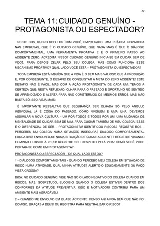 27
TEMA 11:CUIDADO GENUÍNO -
PROTAGONISTA OU ESPECTADOR?
NESTE DDS, QUERO REFLETIR COM VOCÊ, EMPREGADO, UMA PRÁTICA INOVADORA
NAS EMPRESAS, QUE É O CUIDADO GENUÍNO, QUE NADA MAIS É QUE O DIÁLOGO
COMPORTAMENTAL, UMA FERRAMENTA PROATIVA E É O PRIMEIRO PASSO AO
ACIDENTE ZERO. ACREDITA NISSO? CUIDADO GENUÍNO INICIA-SE EM CUIDAR BEM DE
VOCÊ, PARA DEPOIS ZELAR PELO SEU COLEGA. MAS COMO FUNCIONA ESSE
MECANISMO PROATIVO? QUAL LADO VOCÊ ESTÁ – PROTAGONISTA OU ESPECTADOR?
TODA EMPRESA ESTÁ IMBUÍDA QUE A VIDA É O BEM MAIS VALIOSO QUE A PRODUÇÃO
E, POR CONSEGUINTE, O DESAFIO DE CONQUISTAR A META DO ZERO ACIDENTE! ESTE
DESAFIO NÃO É FÁCIL, MAS COM A AÇÃO PROTAGONISTA DE CADA UM, TEMOS A
CERTEZA QUE: NESTA REFLEXÃO, OLHAR PARA O PASSADO É OPORTUNO NO SENTIDO
DE APRENDIZADO E ALERTA PARA NÃO COMETERMOS OS MESMOS ERROS. MAS NÃO
BASTA SÓ ISSO, VEJA MAIS:
É IMPORTANTE RESSALTAR QUE SEGURANÇA SER OLHADA SÓ PELO ÂNGULO
INDIVIDUAL JÁ É COISA DO PASSADO. COMO NINGUÉM É UMA ILHA, DEVEMOS
ASSIMILAR A NOVA CULTURA – UM POR TODOS E TODOS POR UM! UMA MUDANÇA DE
MENTALIDADE DE CUIDAR BEM DE MIM, PARA CUIDAR TAMBÉM DE MEU COLEGA. ESSE
É O DIFERENCIAL DE SER – PROTAGONISTA! IDENTIFICOU RISCOS? REGISTRE ROS –
PERCEBEU UM COLEGA NUMA SITUAÇÃO INSEGURA? DIÁLOGO COMPORTAMENTAL
EDUCATIVO! ENVOLVEU-SE NUMA SITUAÇÃO DE QUASE ACIDENTE? REGISTRE VISANDO
ELIMINAR O RISCO A ZERO! REGISTRE SEU RESPEITO PELA VIDA! COMO VOCÊ PODE
PORTAR-SE COMO UM PROTAGONISTA?
PROTAGONISTA OU ESPECTADOR – DE QUAL LADO ESTOU?
1 - DIÁLOGOS COMPORTAMENTAIS - QUANDO PERCEBO MEU COLEGA EM SITUAÇÃO DE
RISCO NUMA ATIVIDADE, QUAL MINHA ATITUDE? ALERTO-O EDUCADAMENTE OU FAÇO
VISTA GROSSA?
DICA: NO CUIDADO GENUÍNO, VISE NÃO SÓ O LADO NEGATIVO DO COLEGA QUANDO EM
RISCOS, MAS, SOBRETUDO, ELOGIE-O QUANDO O COLEGA ESTIVER DENTRO DOS
CONFORMES DA ATITUDE PREVENTIVA, ISSO É MOTIVADOR! CONTRIBUI PARA UM
AMBIENTE MAIS AGRADÁVEL!
2 – QUANDO ME ENVOLVO EM QUASE ACIDENTE: PENSO AH! AINDA BEM QUE NÃO FOI
COMIGO, GRAÇAS A DEUS! OU REGISTRA PARA NEUTRALIZAR O RISCO?
 