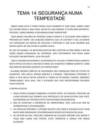32
TEMA 14:SEGURANÇA NUMA
TEMPESTADE
SABER COMO ESTÁ O TEMPO NESSE EXATO MOMENTO É UMA COISA. SABER COMO
ELE ESTARÁ DAQUI À UMA HORA, UM DIA OU UMA SEMANA, É OUTRA BEM DIFERENTE.
POR ISSO, VAMOS ABORDA A SEGURANÇA NUMA TEMPESTADE.
TODA MANHÃ, MILHÕES DE PESSOAS LIGAM O RÁDIO E A TELEVISÃO PARA SABER A
PREVISÃO DO TEMPO. CÉU NUBLADO SIGNIFICA QUE VAI CHOVER? O SOL DA MANHÃ
VAI CONTINUAR? SÓ DEPOIS DE ESCUTAR A PREVISÃO É QUE ELAS DECIDEM QUE
ROUPA USAR E SE VÃO LEVAR O GUARDA-CHUVA.
DE VEZ EM QUANDO, OS METEOROLOGISTAS NÃO ACERTAM AS PREVISÕES E MUITAS
VEZES SOMOS APANHADOS DE SURPRESA. ISSO CERTAMENTE NOS DEIXA NUMA
SITUAÇÃO TRAUMATIZANTE. VEJA POR QUÊ?
COM A CHEGADA DO INVERNO A QUANTIDADE DE CHUVAS E TEMPESTADES AUMENTA
NESTA ÉPOCA DO ANO E COM ISSO O ÍNDICE DE ACIDENTES TAMBÉM AUMENTA. COMO
NOS MANTER SEGUROS DURANTE AS TEMPESTADES?
ALGUMAS MEDIDAS SIMPLES DE SEGURANÇA SÃO ESSENCIAIS PARA SE EVITAR OS
ACIDENTES. NÃO BASTA APENAS MANTER A ATENÇÃO, PRECISAMOS PERCEBER O
RISCO O QUE INCLUI ESTAR ATENTOS A TODAS AS SITUAÇÕES, PARADO, ANDANDO,
TRABALHANDO, SEJA QUAL FOR À SITUAÇÃO QUE NOS ENCONTREMOS DEVEMOS
FICAR ATENTOS.
CONFIRA AS DICAS:
1. FIQUE ATENTO QUANDO COMEÇAR A CHOVER FORTE, SE POSSÍVEL PROCURE UM
LUGAR SEGURO QUE GARANTA SUA PROTEÇÃO E DE QUEM ESTIVER COM VOCÊ.
NA PRESENÇA DE TROVÕES EVITE FICAR EM ÁREAS DESCOBERTAS.
2. NÃO SE AVENTURE A ENFRENTAR AS TEMPESTADES, POIS, COM ELAS VÊM ÀS
CORRENTEZAS E AS INUNDAÇÕES.
3. AO CIRCULAR REDOBRE A ATENÇÃO QUANTO AOS PISOS E ESCADAS ELES FICAM
MUITO MAIS PERIGOSOS E ESCORREGADIOS DEVIDO AO EXCESSO DE ÁGUA.
4. SE ESTIVER NA RUA, PROCURE CAMINHAR NA CALÇADA PRÓXIMO AOS MUROS E
FIQUE BEM LONGE DOS POSTES. EVITE TRANSITAR E DIRIGIR POR ÁREAS
ALAGADAS.
 