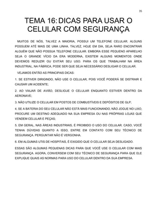 35
TEMA 16:DICAS PARA USAR O
CELULAR COM SEGURANÇA
MUITOS DE NÓS, TALVEZ A MAIORIA, POSSUI UM TELEFONE CELULAR. ALGUNS
POSSUEM ATÉ MAIS DE UMA LINHA. TALVEZ, HOJE EM DIA, SEJA RARO ENCONTRAR
ALGUÉM QUE NÃO POSSUA TELEFONE CELULAR. EMBORA ESSE PEQUENO APARELHO
SEJA O GRANDE VÍCIO DA ERA MODERNA, EXISTEM ALGUNS MOMENTOS ONDE
DEVEMOS REDUZIR OU EVITAR SEU USO. PARA OS QUE TRABALHAM NA ÁREA
INDUSTRIAL, NA FÁBRICA, PODE SER QUE SEJA NECESSÁRIO DESLIGAR O CELULAR.
VEJAMOS ENTÃO AS PRINCIPAIS DICAS:
1. SE ESTIVER DIRIGINDO, NÃO USE O CELULAR, POIS VOCÊ PODERÁ SE DISTRAIR E
CAUSAR UM ACIDENTE;
2. AO VIAJAR DE AVIÃO, DESLIGUE O CELULAR ENQUANTO ESTIVER DENTRO DA
AERONAVE;
3. NÃO UTILIZE O CELULAR EM POSTOS DE COMBUSTÍVEIS E DEPÓSITOS DE GLP;
4. SE A BATERIA DO SEU CELULAR NÃO ESTÁ MAIS FUNCIONANDO, NÃO JOGUE NO LIXO,
PROCURE UM DESTINO ADEQUADO NA SUA EMPRESA OU NAS PRÓPRIAS LOJAS QUE
VENDEM CELULAR E PEÇAS;
5. EM GERAL, NAS ÁREAS INDUSTRIAIS, É PROIBIDO O USO DO CELULAR. CASO, VOCÊ
TENHA DÚVIDAS QUANTO A ISSO, ENTRE EM CONTATO COM SEU TÉCNICO DE
SEGURANÇA. PERGUNTAR NÃO É VERGONHA.
6. EM ALGUMAS UTIS DE HOSPITAIS, É EXIGIDO QUE O CELULAR SEJA DESLIGADO.
ESSAS SÃO ALGUMAS PEQUENAS DICAS PARA QUE VOCÊ USE O CELULAR COM MAIS
SEGURANÇA. AGORA, CONVERSEM COM SEU TÉCNICO DE SEGURANÇA PARA QUE ELE
EXPLIQUE QUAIS AS NORMAS PARA USO DO CELULAR DENTRO DA SUA EMPRESA.
 