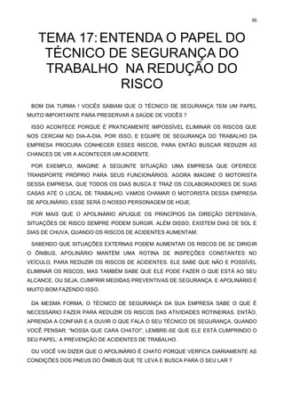 36
TEMA 17:ENTENDA O PAPEL DO
TÉCNICO DE SEGURANÇA DO
TRABALHO NA REDUÇÃO DO
RISCO
BOM DIA TURMA ! VOCÊS SABIAM QUE O TÉCNICO DE SEGURANÇA TEM UM PAPEL
MUITO IMPORTANTE PARA PRESERVAR A SAÚDE DE VOCÊS ?
ISSO ACONTECE PORQUE É PRATICAMENTE IMPOSSÍVEL ELIMINAR OS RISCOS QUE
NOS CERCAM NO DIA-A-DIA. POR ISSO, E EQUIPE DE SEGURANÇA DO TRABALHO DA
EMPRESA PROCURA CONHECER ESSES RISCOS, PARA ENTÃO BUSCAR REDUZIR AS
CHANCES DE VIR A ACONTECER UM ACIDENTE.
POR EXEMPLO, IMAGINE A SEGUINTE SITUAÇÃO: UMA EMPRESA QUE OFERECE
TRANSPORTE PRÓPRIO PARA SEUS FUNCIONÁRIOS. AGORA IMAGINE O MOTORISTA
DESSA EMPRESA, QUE TODOS OS DIAS BUSCA E TRAZ OS COLABORADORES DE SUAS
CASAS ATÉ O LOCAL DE TRABALHO. VAMOS CHAMAR O MOTORISTA DESSA EMPRESA
DE APOLINÁRIO, ESSE SERÁ O NOSSO PERSONAGEM DE HOJE.
POR MAIS QUE O APOLINÁRIO APLIQUE OS PRINCÍPIOS DA DIREÇÃO DEFENSIVA,
SITUAÇÕES DE RISCO SEMPRE PODEM SURGIR. ALÉM DISSO, EXISTEM DIAS DE SOL E
DIAS DE CHUVA, QUANDO OS RISCOS DE ACIDENTES AUMENTAM.
SABENDO QUE SITUAÇÕES EXTERNAS PODEM AUMENTAR OS RISCOS DE SE DIRIGIR
O ÔNIBUS, APOLINÁRIO MANTÉM UMA ROTINA DE INSPEÇÕES CONSTANTES NO
VEÍCULO, PARA REDUZIR OS RISCOS DE ACIDENTES. ELE SABE QUE NÃO E POSSÍVEL
ELIMINAR OS RISCOS, MAS TAMBÉM SABE QUE ELE PODE FAZER O QUE ESTÁ AO SEU
ALCANCE, OU SEJA, CUMPRIR MEDIDAS PREVENTIVAS DE SEGURANÇA. E APOLINÁRIO É
MUITO BOM FAZENDO ISSO.
DA MESMA FORMA, O TÉCNICO DE SEGURANÇA DA SUA EMPRESA SABE O QUE É
NECESSÁRIO FAZER PARA REDUZIR OS RISCOS DAS ATIVIDADES ROTINEIRAS. ENTÃO,
APRENDA A CONFIAR E A OUVIR O QUE FALA O SEU TÉCNICO DE SEGURANÇA. QUANDO
VOCÊ PENSAR: “NOSSA QUE CARA CHATO!”, LEMBRE-SE QUE ELE ESTÁ CUMPRINDO O
SEU PAPEL: A PREVENÇÃO DE ACIDENTES DE TRABALHO.
OU VOCÊ VAI DIZER QUE O APOLINÁRIO É CHATO PORQUE VERFICA DIARIAMENTE AS
CONDIÇÕES DOS PNEUS DO ÔNIBUS QUE TE LEVA E BUSCA PARA O SEU LAR ?
 