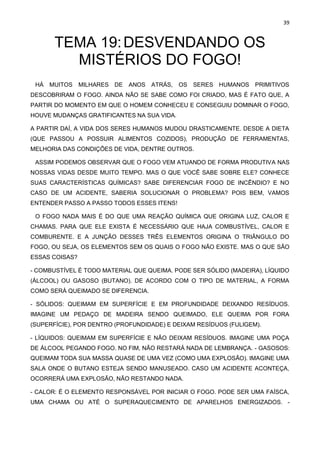 39
TEMA 19:DESVENDANDO OS
MISTÉRIOS DO FOGO!
HÁ MUITOS MILHARES DE ANOS ATRÁS, OS SERES HUMANOS PRIMITIVOS
DESCOBRIRAM O FOGO. AINDA NÃO SE SABE COMO FOI CRIADO, MAS É FATO QUE, A
PARTIR DO MOMENTO EM QUE O HOMEM CONHECEU E CONSEGUIU DOMINAR O FOGO,
HOUVE MUDANÇAS GRATIFICANTES NA SUA VIDA.
A PARTIR DAÍ, A VIDA DOS SERES HUMANOS MUDOU DRASTICAMENTE. DESDE A DIETA
(QUE PASSOU A POSSUIR ALIMENTOS COZIDOS), PRODUÇÃO DE FERRAMENTAS,
MELHORIA DAS CONDIÇÕES DE VIDA, DENTRE OUTROS.
ASSIM PODEMOS OBSERVAR QUE O FOGO VEM ATUANDO DE FORMA PRODUTIVA NAS
NOSSAS VIDAS DESDE MUITO TEMPO. MAS O QUE VOCÊ SABE SOBRE ELE? CONHECE
SUAS CARACTERÍSTICAS QUÍMICAS? SABE DIFERENCIAR FOGO DE INCÊNDIO? E NO
CASO DE UM ACIDENTE, SABERIA SOLUCIONAR O PROBLEMA? POIS BEM, VAMOS
ENTENDER PASSO A PASSO TODOS ESSES ITENS!
O FOGO NADA MAIS É DO QUE UMA REAÇÃO QUÍMICA QUE ORIGINA LUZ, CALOR E
CHAMAS. PARA QUE ELE EXISTA É NECESSÁRIO QUE HAJA COMBUSTÍVEL, CALOR E
COMBURENTE. E A JUNÇÃO DESSES TRÊS ELEMENTOS ORIGINA O TRIÂNGULO DO
FOGO, OU SEJA, OS ELEMENTOS SEM OS QUAIS O FOGO NÃO EXISTE. MAS O QUE SÃO
ESSAS COISAS?
- COMBUSTÍVEL É TODO MATERIAL QUE QUEIMA. PODE SER SÓLIDO (MADEIRA), LÍQUIDO
(ÁLCOOL) OU GASOSO (BUTANO). DE ACORDO COM O TIPO DE MATERIAL, A FORMA
COMO SERÁ QUEIMADO SE DIFERENCIA.
- SÓLIDOS: QUEIMAM EM SUPERFÍCIE E EM PROFUNDIDADE DEIXANDO RESÍDUOS.
IMAGINE UM PEDAÇO DE MADEIRA SENDO QUEIMADO, ELE QUEIMA POR FORA
(SUPERFÍCIE), POR DENTRO (PROFUNDIDADE) E DEIXAM RESÍDUOS (FULIGEM).
- LÍQUIDOS: QUEIMAM EM SUPERFÍCIE E NÃO DEIXAM RESÍDUOS. IMAGINE UMA POÇA
DE ÁLCOOL PEGANDO FOGO. NO FIM, NÃO RESTARÁ NADA DE LEMBRANÇA. - GASOSOS:
QUEIMAM TODA SUA MASSA QUASE DE UMA VEZ (COMO UMA EXPLOSÃO). IMAGINE UMA
SALA ONDE O BUTANO ESTEJA SENDO MANUSEADO. CASO UM ACIDENTE ACONTEÇA,
OCORRERÁ UMA EXPLOSÃO, NÃO RESTANDO NADA.
- CALOR: É O ELEMENTO RESPONSÁVEL POR INICIAR O FOGO. PODE SER UMA FAÍSCA,
UMA CHAMA OU ATÉ O SUPERAQUECIMENTO DE APARELHOS ENERGIZADOS. -
 