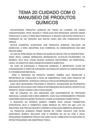 42
TEMA 20:CUIDADO COM O
MANUSEIO DE PRODUTOS
QUÍMICOS
ENCONTRAMOS PRODUTOS QUÍMICOS EM TODOS OS LUGARES, EM VÁRIAS
CONCENTRAÇÕES, TIPOS, REAÇÃO E TODOS ELES SÃO PERIGOSOS. EXISTEM VÁRIOS
PRODUTOS E O QUE O TORNA MAIS PERIGOSO É A REAÇÃO COM OUTRO PRODUTO E A
FORMAÇÃO DE UM TERCEIRO QUE MUITAS VEZES NÃO SÃO CONHECIDOS PELA
CIÊNCIA.
MUITOS ACIDENTES ACONTECEM COM PRODUTOS QUÍMICOS, INCLUSIVE EM
DOMICÍLIOS, A NÍVEL INDUSTRIAL E/OU COMERCIAL AS CONSEQUÊNCIAS SÃO MAIS
GRAVES AINDA.
AS VIAS DE PENETRAÇÃO DE PRODUTOS QUÍMICOS DÃO-SE POR VIA RESPIRATÓRIA :
NARIZ, BOCA, LARINGE, BRÔNQUIOS, BRONQUÍOLOS, ALVÉOLOS PULMONARES; VIA
DÉRMICA: PELA PELE, CAUSA REAÇÃO ALÉRGICA INSTANTÂNEA; VIA PARENTERAL:
LESÃO; VIA DIGESTIVA: MAIS COMUM EM ACIDENTE DOMÉSTICO.
NO CASO DE EXPOSIÇÃO A PRODUTOS QUÍMICOS, É IMPORTANTE LEVAR EM
CONSIDERAÇÃO O TEMPO DE EXPOSIÇÃO, NATUREZA DO AGENTE OU CONCENTRAÇÃO
E A SENSIBILIDADE INDIVIDUAL.
PARA O MANUSEIO DE PRODUTO QUÍMICO TAMBÉM VALE RESSALTAR A
IMPORTÂNCIA DE CONSULTAR A FICHA DE EMERGÊNCIA, PARA CADA PRODUTO UM
MANUSEIO DIFERENTE, VERIFIQUE O RÓTULO COM AS INFORMAÇÕES BÁSICAS.
CASO SEJA NECESSÁRIO FRACIONAR O PRODUTO, ACONDICIONE EM RECIPIENTES
ADEQUADOS, ROTULADOS COM TODAS AS INFORMAÇÕES RELEVANTES A RESPEITO DO
PRODUTO. TENHA CUIDADO COM A FISCALIZAÇÃO.
NÃO SE ESQUEÇA DO USO ADEQUADO DOS EQUIPAMENTOS DE PROTEÇÃO
INDIVIDUAL; CUIDADO COM O MEIO AMBIENTE, CASO HAJA DERRAMAMENTO, PROCEDA
CONFORME ESPECIFICAÇÕES TÉCNICAS E CHAME AUTORIDADES COMPETENTES.
O DESCARTE DO RESÍDUO QUÍMICO TAMBÉM DEVE SEGUIR PARÂMETROS
ESPECÍFICOS, SEJA O DOMÉSTICO COMO RESÍDUO DE TINTA EM UMA LATA OU
INDUSTRIAL QUE PRECISA SEGUIR E CUMPRIR A LEGISLAÇÃO AMBIENTAL BRASILEIRA.
OS PRODUTOS QUÍMICOS PODEM REAGIR DE FORMA VIOLENTA COM OUTRA
SUBSTÂNCIA QUÍMICA, INCLUSIVE COM O OXIGÊNIO DO AR OU COM A ÁGUA,
PRODUZINDO FENÔMENOS FÍSICOS TAIS COMO CALOR, COMBUSTÃO OU EXPLOSÃO OU
ENTÃO PRODUZINDO UMA SUBSTÂNCIA TÓXICA.
 