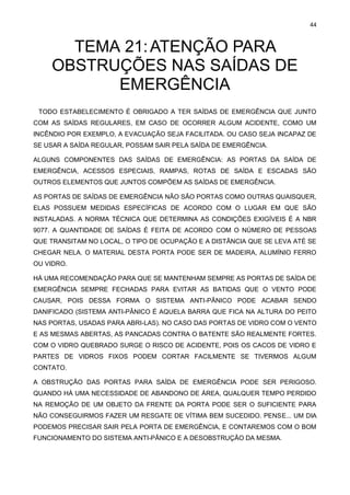 44
TEMA 21:ATENÇÃO PARA
OBSTRUÇÕES NAS SAÍDAS DE
EMERGÊNCIA
TODO ESTABELECIMENTO É OBRIGADO A TER SAÍDAS DE EMERGÊNCIA QUE JUNTO
COM AS SAÍDAS REGULARES, EM CASO DE OCORRER ALGUM ACIDENTE, COMO UM
INCÊNDIO POR EXEMPLO, A EVACUAÇÃO SEJA FACILITADA. OU CASO SEJA INCAPAZ DE
SE USAR A SAÍDA REGULAR, POSSAM SAIR PELA SAÍDA DE EMERGÊNCIA.
ALGUNS COMPONENTES DAS SAÍDAS DE EMERGÊNCIA: AS PORTAS DA SAÍDA DE
EMERGÊNCIA, ACESSOS ESPECIAIS, RAMPAS, ROTAS DE SAÍDA E ESCADAS SÃO
OUTROS ELEMENTOS QUE JUNTOS COMPÕEM AS SAÍDAS DE EMERGÊNCIA.
AS PORTAS DE SAÍDAS DE EMERGÊNCIA NÃO SÃO PORTAS COMO OUTRAS QUAISQUER,
ELAS POSSUEM MEDIDAS ESPECÍFICAS DE ACORDO COM O LUGAR EM QUE SÃO
INSTALADAS. A NORMA TÉCNICA QUE DETERMINA AS CONDIÇÕES EXIGÍVEIS É A NBR
9077. A QUANTIDADE DE SAÍDAS É FEITA DE ACORDO COM O NÚMERO DE PESSOAS
QUE TRANSITAM NO LOCAL, O TIPO DE OCUPAÇÃO E A DISTÂNCIA QUE SE LEVA ATÉ SE
CHEGAR NELA. O MATERIAL DESTA PORTA PODE SER DE MADEIRA, ALUMÍNIO FERRO
OU VIDRO.
HÁ UMA RECOMENDAÇÃO PARA QUE SE MANTENHAM SEMPRE AS PORTAS DE SAÍDA DE
EMERGÊNCIA SEMPRE FECHADAS PARA EVITAR AS BATIDAS QUE O VENTO PODE
CAUSAR, POIS DESSA FORMA O SISTEMA ANTI-PÂNICO PODE ACABAR SENDO
DANIFICADO (SISTEMA ANTI-PÂNICO É AQUELA BARRA QUE FICA NA ALTURA DO PEITO
NAS PORTAS, USADAS PARA ABRI-LAS). NO CASO DAS PORTAS DE VIDRO COM O VENTO
E AS MESMAS ABERTAS, AS PANCADAS CONTRA O BATENTE SÃO REALMENTE FORTES.
COM O VIDRO QUEBRADO SURGE O RISCO DE ACIDENTE, POIS OS CACOS DE VIDRO E
PARTES DE VIDROS FIXOS PODEM CORTAR FACILMENTE SE TIVERMOS ALGUM
CONTATO.
A OBSTRUÇÃO DAS PORTAS PARA SAÍDA DE EMERGÊNCIA PODE SER PERIGOSO.
QUANDO HÁ UMA NECESSIDADE DE ABANDONO DE ÁREA, QUALQUER TEMPO PERDIDO
NA REMOÇÃO DE UM OBJETO DA FRENTE DA PORTA PODE SER O SUFICIENTE PARA
NÃO CONSEGUIRMOS FAZER UM RESGATE DE VÍTIMA BEM SUCEDIDO. PENSE... UM DIA
PODEMOS PRECISAR SAIR PELA PORTA DE EMERGÊNCIA, E CONTAREMOS COM O BOM
FUNCIONAMENTO DO SISTEMA ANTI-PÂNICO E A DESOBSTRUÇÃO DA MESMA.
 