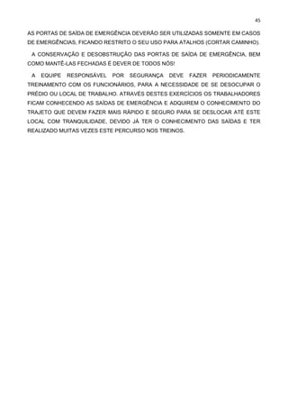45
AS PORTAS DE SAÍDA DE EMERGÊNCIA DEVERÃO SER UTILIZADAS SOMENTE EM CASOS
DE EMERGÊNCIAS, FICANDO RESTRITO O SEU USO PARA ATALHOS (CORTAR CAMINHO).
A CONSERVAÇÃO E DESOBSTRUÇÃO DAS PORTAS DE SAÍDA DE EMERGÊNCIA, BEM
COMO MANTÊ-LAS FECHADAS É DEVER DE TODOS NÓS!
A EQUIPE RESPONSÁVEL POR SEGURANÇA DEVE FAZER PERIODICAMENTE
TREINAMENTO COM OS FUNCIONÁRIOS, PARA A NECESSIDADE DE SE DESOCUPAR O
PRÉDIO OU LOCAL DE TRABALHO. ATRAVÉS DESTES EXERCÍCIOS OS TRABALHADORES
FICAM CONHECENDO AS SAÍDAS DE EMERGÊNCIA E ADQUIREM O CONHECIMENTO DO
TRAJETO QUE DEVEM FAZER MAIS RÁPIDO E SEGURO PARA SE DESLOCAR ATÉ ESTE
LOCAL COM TRANQUILIDADE, DEVIDO JÁ TER O CONHECIMENTO DAS SAÍDAS E TER
REALIZADO MUITAS VEZES ESTE PERCURSO NOS TREINOS.
 