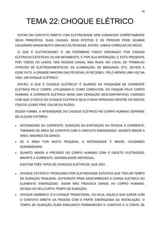 46
TEMA 22:CHOQUE ELÉTRICO
ESTAR EM CONTATO DIRETO COM ELETRICIDADE SEM CONHECER CORRETAMENTE
SEUS PRINCÍPIOS, SUAS CAUSAS, SEUS EFEITOS E OS PERIGOS PODE ACABAR
CAUSANDO DANOS MUITO GRAVES ÀS PESSOAS. ENTÃO, VAMOS COMEÇAR DO INÍCIO.
O QUE É ELETRICIDADE? É UM FENÔMENO FÍSICO ORIGINADO POR CARGAS
ELÉTRICAS ESTÁTICAS OU EM MOVIMENTO, E POR SUA INTERAÇÃO. E ESTÁ PRESENTE
POR TODOS OS LADOS, NAS NOSSAS CASAS, NAS RUAS, NO LOCAL DE TRABALHO
ATRAVÉS DE ELETRODOMÉSTICOS, DA ILUMINAÇÃO, DE MÁQUINAS, ETC. DEVIDO A
ESSE FATO, A GRANDE MAIORIA DAS PESSOAS JÁ RECEBEU, PELO MENOS UMA VEZ NA
VIDA, UM CHOQUE ELÉTRICO.
ENTÃO, O QUE É CHOQUE ELÉTRICO? É QUANDO HÁ PASSAGEM DE CORRENTE
ELÉTRICA PELO CORPO, UTILIZANDO-O COMO CONDUTOR. AO PASSAR PELO CORPO
HUMANO, A CORRENTE ELÉTRICA GERA UMA SENSAÇÃO DESCONFORTÁVEL FAZENDO
COM QUE O RISCO DO CHOQUE ELÉTRICO SEJA O MAIS PERIGOSO DENTRE OS RISCOS
FÍSICOS (COMO FRIO, CALOR OU RUÍDO).
DESSA FORMA, A INTENSIDADE DO CHOQUE ELÉTRICO NO CORPO HUMANO DEPENDE
DE ALGUNS FATORES:
• INTENSIDADE DA CORRENTE; DURAÇÃO DA EXPOSIÇÃO DA PESSOA À CORRENTE;
TAMANHO DA ÁREA DE CONTATO COM O CIRCUITO ENERGIZADO: QUANTO MAIOR A
ÁREA, MAIORES OS DANOS.
• SE A ÁREA FOR MUITO PEQUENA, A INTENSIDADE É MAIOR, CAUSANDO
QUEIMADURAS.
• QUANTO MAIOR A PRESSÃO DO CORPO HUMANO COM O OBJETO ELETRIZADO,
MAIOR É A CORRENTE; SENSIBILIDADE INDIVIDUAL.
EXISTEM TRÊS TIPOS DE CHOQUES ELÉTRICOS, QUE SÃO:
• CHOQUE ESTÁTICO: PRODUZIDO POR ELETRICIDADE ESTÁTICA QUE TEM UM TEMPO
DE DURAÇÃO PEQUENO, SUFICIENTE PARA DESCARREGAR A CARGA ELÉTRICA DO
ELEMENTO ENERGIZADO. ASSIM NÃO PROVOCA DANOS AO CORPO HUMANO,
DEVIDO AO SEU CURTO TEMPO DE DURAÇÃO.
• CHOQUE DINÂMICO: É O CHOQUE TRADICIONAL, OU SEJA, AQUELE QUE SURGE COM
O CONTATO DIRETO DA PESSOA COM A PARTE ENERGIZADA DA INSTALAÇÃO. O
TEMPO DE DURAÇÃO DURA ENQUANTO PERMANECER O CONTATO E A FONTE DE
 
