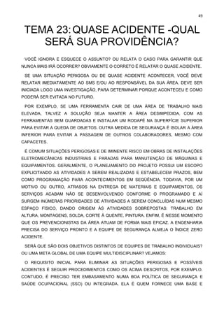 49
TEMA 23:QUASE ACIDENTE -QUAL
SERÁ SUA PROVIDÊNCIA?
VOCÊ IGNORA E ESQUECE O ASSUNTO? OU RELATA O CASO PARA GARANTIR QUE
NUNCA MAIS IRÁ OCORRER? OBVIAMENTE O CORRETO É RELATAR O QUASE ACIDENTE.
SE UMA SITUAÇÃO PERIGOSA OU DE QUASE ACIDENTE ACONTECER, VOCÊ DEVE
RELATAR IMEDIATAMENTE AO SMS E/OU AO RESPONSÁVEL DA SUA ÁREA. DEVE SER
INICIADA LOGO UMA INVESTIGAÇÃO, PARA DETERMINAR PORQUE ACONTECEU E COMO
PODERÁ SER EVITADA NO FUTURO.
POR EXEMPLO, SE UMA FERRAMENTA CAIR DE UMA ÁREA DE TRABALHO MAIS
ELEVADA, TALVEZ A SOLUÇÃO SEJA MANTER A ÁREA DESIMPEDIDA, COM AS
FERRAMENTAS BEM GUARDADAS E INSTALAR UM RODAPÉ NA SUPERFÍCIE SUPERIOR
PARA EVITAR A QUEDA DE OBJETOS. OUTRA MEDIDA DE SEGURANÇA É ISOLAR A ÁREA
INFERIOR PARA EVITAR A PASSAGEM DE OUTROS COLABORADORES, MESMO COM
CAPACETES.
É COMUM SITUAÇÕES PERIGOSAS E DE IMINENTE RISCO EM OBRAS DE INSTALAÇÕES
ELETROMECÂNICAS INDUSTRIAIS E PARADAS PARA MANUTENÇÃO DE MÁQUINAS E
EQUIPAMENTOS. GERALMENTE, O PLANEJAMENTO DO PROJETO POSSUI UM ESCOPO
EXPLICITANDO AS ATIVIDADES A SEREM REALIZADAS E ESTABELECEM PRAZOS, BEM
COMO PROGRAMAÇÃO PARA ACONTECIMENTOS EM SEQÜÊNCIA. TODAVIA, POR UM
MOTIVO OU OUTRO, ATRASOS NA ENTREGA DE MATERIAIS E EQUIPAMENTOS, OS
SERVIÇOS ACABAM NÃO SE DESENVOLVENDO CONFORME O PROGRAMADO E AÍ
SURGEM INÚMERAS PRIORIDADES DE ATIVIDADES A SEREM CONCLUÍDAS NUM MESMO
ESPAÇO FÍSICO, DANDO ORIGEM ÀS ATIVIDADES SOBREPOSTAS: TRABALHO EM
ALTURA, MONTAGENS, SOLDA, CORTE À QUENTE, PINTURA. ENFIM, É NESSE MOMENTO
QUE OS PREVENCIONISTAS DA ÁREA ATUAM DE FORMA MAIS EFICAZ. A ENGENHARIA
PRECISA DO SERVIÇO PRONTO E A EQUIPE DE SEGURANÇA ALMEJA O ÍNDICE ZERO
ACIDENTE.
SERÁ QUE SÃO DOIS OBJETIVOS DISTINTOS DE EQUIPES DE TRABALHO INDIVIDUAIS?
OU UMA META GLOBAL DE UMA EQUIPE MULTIDISCIPLINAR? VEJAMOS:
O REQUISITO INICIAL PARA ELIMINAR AS SITUAÇÕES PERIGOSAS E POSSÍVEIS
ACIDENTES É SEGUIR PROCEDIMENTOS COMO OS ACIMA DESCRITOS, POR EXEMPLO.
CONTUDO, É PRECISO TER EMBASAMENTO NUMA BOA POLÍTICA DE SEGURANÇA E
SAÚDE OCUPACIONAL (SSO) OU INTEGRADA. ELA É QUEM FORNECE UMA BASE E
 