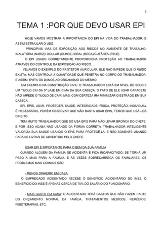 5
TEMA 1 :POR QUE DEVO USAR EPI
HOJE VAMOS MOSTRAR A IMPORTÂNCIA DO EPI NA VIDA DO TRABALHADOR, E
ASSIM ESTIMULAR O USO.
PRINCIPAIS VIAS DE EXPOSIÇÃO AOS RISCOS NO AMBIENTE DE TRABALHO:
INALATÓRIA (NARIZ)/ OCULAR (OLHOS) /ORAL (BOCA)/CUTÂNEA (PELE).
O EPI USADO CORRETAMENTE PROPORCIONA PROTEÇÃO AO TRABALHADOR
ATRAVÉS DO CONTROLE DA EXPOSIÇÃO AO RISCO.
VEJAMOS O EXEMPLO DO PROTETOR AURICULAR, ELE NÃO IMPEDE QUE O RUÍDO
EXISTA, MAS CONTROLA A QUANTIDADE QUE PENETRA NO CORPO DO TRABALHADOR.
E ASSIM, EVITA OS DANOS AO ORGANISMO DO MESMO.
UM EXEMPLO NA CONSTRUÇÃO CIVIL: O TRABALHADOR ESTÁ EM NÍVEL DO SOLO E
UM TIJOLO CAI DA 5ª LAJE EM CIMA DA SUA CABEÇA. O FATO DE ELE USAR CAPACETE
NÃO IMPEDE O TIJOLO DE CAIR, MAS, COM CERTEZA IRÁ MINIMIZAR O ESTRAGO EM SUA
CABEÇA.
EPI, EPIS, USAR, PROTEGER, SAÚDE, INTEGRIDADE, FÍSICA, PROTEÇÃO, INDIVIDUAL
È NECESSÁRIO, PORÉM OBSERVAR QUE NÃO BASTA USAR EPIS, TEMOS QUE USÁ-LOS
DIREITO.
TEM MUITO TRABALHADOR QUE SÓ USA EPIS PARA NÃO LEVAR BRONCA DO CHEFE,
E POR ISSO ACABA NÃO USANDO DA FORMA CORRETA. TRABALHADOR INTELIGENTE
VALORIZA SUA SAÚDE USANDO O EPIS PARA PROTEGÊ-LA, E NÃO SOMENTE USANDO
PARA SE LIVRAR DE ADVERTIDO PELO CHEFE.
USAR EPI É IMPORTANTE PARA O BEM DA SUA FAMÍLIA
QUANDO ALGUÉM DA FAMÍLIA SE ACIDENTA E FICA INCAPACITADO, SE TORNA UM
PESO A MAIS PARA A FAMÍLIA, E ÁS VEZES SOBRECARREGA OS FAMILIARES. OS
PROBLEMAS MAIS COMUNS SÃO:
- MENOS DINHEIRO EM CASA:
O EMPREGADO ACIDENTADO RECEBE O BENEFÍCIO ACIDENTÁRIO DO INSS. O
BENEFÍCIO DO INSS É APENAS CERCA DE 70% DO SALÁRIO DO FUNCIONÁRIO.
- MAIS GASTO EM CASA: O ACIDENTADO TERÁ GASTOS QUE NÃO FAZEM PARTE
DO ORÇAMENTO NORMAL DA FAMÍLIA, TRATAMENTOS MÉDICOS, REMÉDIOS,
FISIOTERAPIAS, ETC.
 