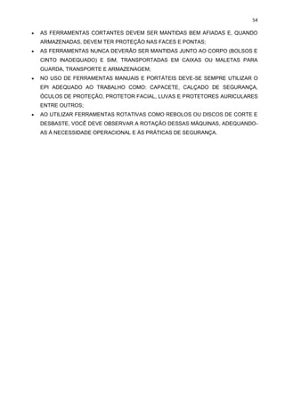 54
• AS FERRAMENTAS CORTANTES DEVEM SER MANTIDAS BEM AFIADAS E, QUANDO
ARMAZENADAS, DEVEM TER PROTEÇÃO NAS FACES E PONTAS;
• AS FERRAMENTAS NUNCA DEVERÃO SER MANTIDAS JUNTO AO CORPO (BOLSOS E
CINTO INADEQUADO) E SIM, TRANSPORTADAS EM CAIXAS OU MALETAS PARA
GUARDA, TRANSPORTE E ARMAZENAGEM;
• NO USO DE FERRAMENTAS MANUAIS E PORTÁTEIS DEVE-SE SEMPRE UTILIZAR O
EPI ADEQUADO AO TRABALHO COMO: CAPACETE, CALÇADO DE SEGURANÇA,
ÓCULOS DE PROTEÇÃO, PROTETOR FACIAL, LUVAS E PROTETORES AURICULARES
ENTRE OUTROS;
• AO UTILIZAR FERRAMENTAS ROTATIVAS COMO REBOLOS OU DISCOS DE CORTE E
DESBASTE, VOCÊ DEVE OBSERVAR A ROTAÇÃO DESSAS MÁQUINAS, ADEQUANDO-
AS À NECESSIDADE OPERACIONAL E ÀS PRÁTICAS DE SEGURANÇA.
 