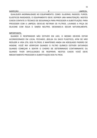 56
INSPEÇÃO E LIMPEZA:
QUALQUER ANORMALIDADE NO EQUIPAMENTO, COMO: SUJEIRAS, RASGOS, FUROS,
ELÁSTICOS RASGADOS, O EQUIPAMENTO DEVE SOFRER UMA MANUTENÇÃO, NESTES
CASOS CONTATE O TÉCNICO DE SEGURANÇA PARA PROCEDER A SUBSTITUIÇÃO. PARA
PROCEDER COM A LIMPEZA: DEVE-SE RETIRAR OS FILTROS, LAVANDO A PEÇA DE
SILICONE COM ÁGUA E SABÃO NEUTRO, DEIXANDO-A SECAR NATURALMENTE.
IMPORTANTE:
QUANDO O RESPIRADOR NÃO ESTIVER EM USO, O MESMO DEVERÁ ESTAR
ACONDICIONADO EM LOCAL FECHADO, (BOLSA OU SACO PLÁSTICO), AFIM DE NÃO
REDUZIR A VIDA ÚTIL DOS FILTROS, E MANTENDO AINDA UM ADEQUADO PADRÃO DE
HIGIENE. VOCÊ IRÁ VERIFICAR QUANDO O FILTRO QUÍMICO ESTIVER SATURADO
QUANDO COMEÇAR A SENTIR O CHEIRO DE DETERMINADO CONTAMINANTE OU
QUANDO TIVER DIFICULDADES DE RESPIRAR, NESTES CASOS VOCÊ DEVE
IMEDIATAMENTE PROCEDER A SUBSTITUIÇÃO DOS FILTROS.
 