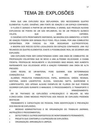 57
TEMA 28: EXPLOSÕES
PARA QUE UMA EXPLOSÃO SEJA DEFLAGRADA, SÃO NECESSÁRIOS QUATRO
ELEMENTOS: FLUÍDO, OXIGÊNIO, UMA FONTE DE IGNIÇÃO E UM ESPAÇO CONFINADO.
O FLUÍDO É GERADO A PARTIR DE UM MATERIAL A GRANEL QUE PRODUZA NUVENS
EXPLOSIVAS DE POEIRA DE UM GÁS INFLAMÁVEL OU DE UM PRODUTO QUÍMICO
VOLÁTIL QUE GERE VAPORES.
O OXIGÊNIO ESTÁ PRONTAMENTE DISPONÍVEL NA MAIORIA DOS AMBIENTES. A FONTE
DE IGNIÇÃO PODERÁ SER GERADA PELO FOGO, PELA CHAMA, POR UMA COMBUSTÃO
ESPONTÂNEA, POR FAÍSCAS OU POR DESCARGAS ELETROSTÁTICAS.
A MAIORIA DOS RISCOS ESTÃO LOCALIZADOS EM ESPAÇOS CONFINADOS. UMA VEZ
REUNIDOS OS QUATRO ELEMENTOS, EXISTE A POSSIBILIDADE REAL DE OCORRER UMA
EXPLOSÃO.
UMA EXPLOSÃO PODE SER CARACTERIZADA COMO: UMA ONDA DE COMBUSTÃO, DE
PROPAGAÇÃO VOLUNTÁRIA QUE SE MOVE A UMA ALTÍSSIMA VELOCIDADE. A CHAMA
FRONTAL PROPAGA-SE INICIALMENTE A VELOCIDADES MAIS BAIXAS, MAS AUMENTA
RAPIDAMENTE SUA VELOCIDADE APÓS A IGNIÇÃO FORMANDO UMA ONDA DE ALTA
PRESSÃO.
COMO REGRA, SE UM MATERIAL PODE QUEIMAR, SOB DETERMINADAS
CONDIÇÕES ELE PODE E IRÁ EXPLODIR.
ALUMÍNIO, PRODUTOS FARMACÊUTICOS, PAPEL, BORRACHA, GRÃOS, RESINAS,
ACETONA, GASES LIQÜEFEITOS, ÁLCOOL, GASOLINA, NAFTA, QUEROSENE E
LUBRIFICANTES, SÃO APENAS ALGUNS EXEMPLOS DE FLUÍDOS EM QUE PODERÁ
OCORRER EXPLOSÃO DURANTE O MANUSEIO, O PROCESSAMENTO, O TRANSPORTE E
O ARMAZENAMENTO.
EM SE TRATANDO DE EXPLOSÕES A PREVENÇÃO É O MELHOR, SE NÃO
A ÚNICA SAÍDA. COMO MEDIDAS PROTETIVAS AOS RISCOS DE EXPLOSÃO PODEMOS
DESTACAR:
TREINAMENTO E CAPACITAÇÃO DO PESSOAL PARA IDENTIFICAÇÃO E PREVENÇÃO
DOS RISCOS DE EXPLOSÕES;
• MEDIDAS ADMINISTRATIVAS E DE ORGANIZAÇÃO DO TRABALHO (NORMAS,
INSTRUÇÕES E PROCEDIMENTOS);
• DETECTORES E OUTROS DISPOSITIVOS DE MONITORAMENTO PERMANENTE;
• PROJETO QUE CONTEMPLE A SUPRESSÃO DE EXPLOSÕES;
• ORGANIZAÇÃO, ARRUMAÇÃO E LIMPEZA.
 