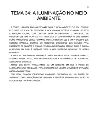 66
TEMA 34: A ILUMINAÇÃO NO MEIO
AMBIENTE
A FONTE LUMINOSA MAIS IMPORTANTE PARA O MEIO AMBIENTE É O SOL, PORQUE
ELE EMITE LUZ E CALOR, ESSENCIAL A VIDA HUMANA, VEGETAL E ANIMAL. SE ESTA
ILUMINAÇÃO FALTAR, COM CERTEZA SERÁ INTERROMPIDO O PROCESSO DE
FOTOSSÍNTESE NAS PLANTAS, IRÁ MODIFICAR O COMPORTAMENTO DOS ANIMAIS
COMO TAMBÉM DOS SERES HUMANOS. POIS A FOTOSSÍNTESE É UM PROCESSO QUE
COMBINA MATERIAL QUÍMICO EM PRODUTOS ORGÂNICOS QUE SERVEM PARA
SUSTENTAR AS PLANTAS E ANIMAIS, TENDO A IMPORTÂNCIA, EM DAR INÍCIO A CADEIA
ALIMENTAR, NA QUAL É BASEADA TODA A VIDA SUPERIOR INCLUSIVE OS SERES
HUMANOS.
A FALTA OU EXCESSO DE ILUMINAÇÃO PODE MUDAR O NOSSO COMPORTAMENTO,
AFETARÁ NOSSA VISÃO, NOS PROPORCIONANDO A OCORRÊNCIA DE ACIDENTES,
ANSIEDADE E DOENÇAS.
TEMOS QUE ESTAR TRABALHANDO EM UM AMBIENTE EM QUE O ÍNDICE DE
ILUMINAÇÃO SEJA ADEQUADO, PARA EXECUÇÃO DE NOSSAS ATIVIDADES, EVITANDO
ASSIM A FADIGA VISUAL.
POR ISSO, QUANDO IDENTIFICAR LÂMPADAS QUEIMADAS OU UM POSTO DE
TRABALHO COM ILUMINAÇÃO FALHA, COMUNIQUE SEU LÍDER PARA UMA AVALIAÇÃO DO
SETOR DE ELÉTRICA DA EMPRESA.
 